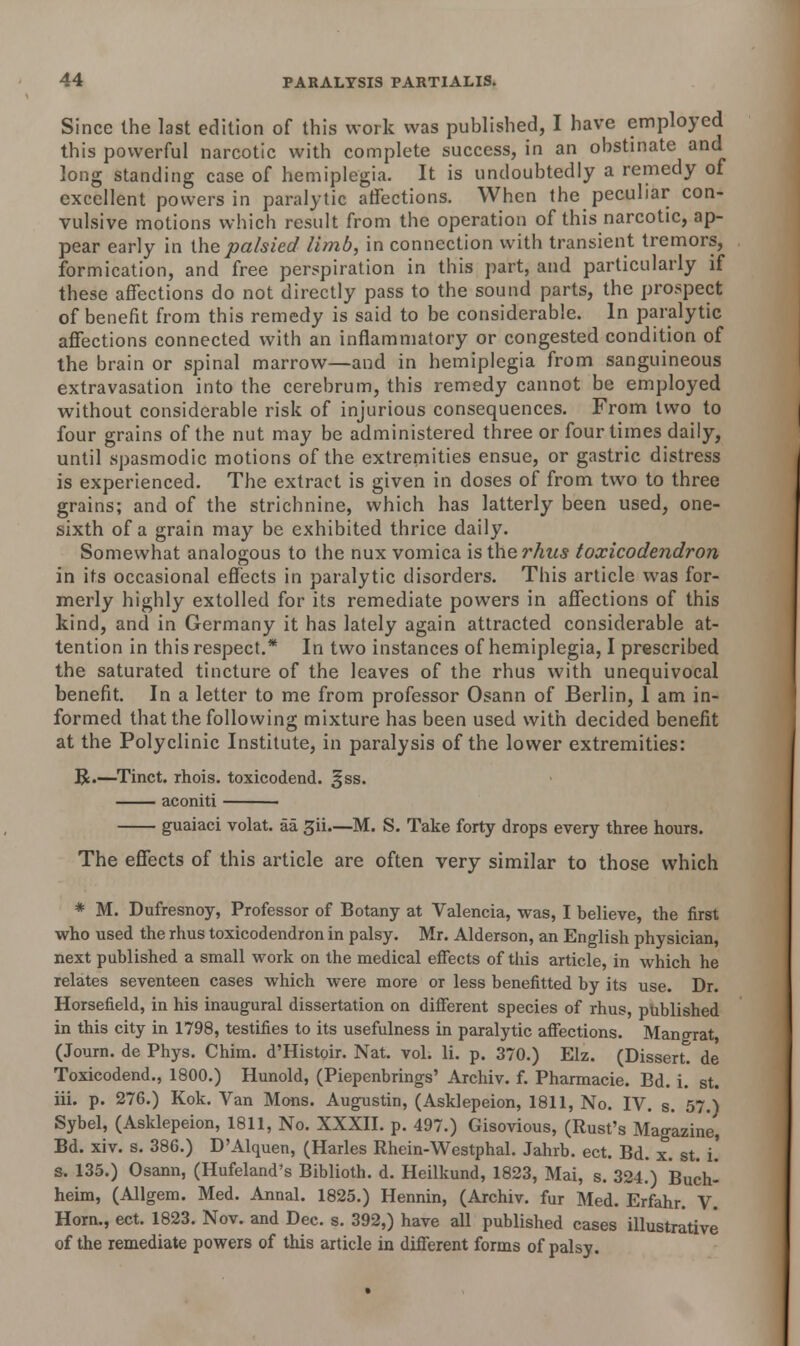 Since the last edition of this work was published, I have employed this powerful narcotic with complete success, in an obstinate and long standing case of hemiplegia. It is undoubtedly a remedy of excellent powers in paralytic affections. When the peculiar con- vulsive motions which result from the operation of this narcotic, ap- pear early in [he palsied limb, in connection with transient tremors, formication, and free perspiration in this part, and particularly if these affections do not directly pass to the sound parts, the prospect of benefit from this remedy is said to be considerable. In paralytic affections connected with an inflammatory or congested condition of the brain or spinal marrow—and in hemiplegia from sanguineous extravasation into the cerebrum, this remedy cannot be employed without considerable risk of injurious consequences. From two to four grains of the nut may be administered three or four times daily, until spasmodic motions of the extremities ensue, or gastric distress is experienced. The extract is given in doses of from two to three grains; and of the strichnine, which has latterly been used, one- sixth of a grain may be exhibited thrice daily. Somewhat analogous to the nux vomica is the rhus toxicodendron in its occasional effects in paralytic disorders. This article was for- merly highly extolled for its remediate powers in affections of this kind, and in Germany it has lately again attracted considerable at- tention in this respect.* In two instances of hemiplegia, I prescribed the saturated tincture of the leaves of the rhus with unequivocal benefit. In a letter to me from professor Osann of Berlin, 1 am in- formed that the following mixture has been used with decided benefit at the Polyclinic Institute, in paralysis of the lower extremities: R.—Tinct. rhois. toxicodend. §ss. aconiti ■ guaiaci volat. aa gii—M. S. Take forty drops every three hours. The effects of this article are often very similar to those which * M. Dufresnoy, Professor of Botany at Valencia, was, I believe, the first who used the rhus toxicodendron in palsy. Mr. Alderson, an English physician, next published a small work on the medical effects of this article, in which he relates seventeen cases which were more or less benefitted by its use. Dr. Horsefield, in his inaugural dissertation on different species of rhus, published in this city in 1798, testifies to its usefulness in paralytic affections. Mangrat, (Journ. de Phys. Chim. d'Histoir. Nat. vol. li. p. 370.) Elz. (Dissert, de Toxicodend., 1800.) Hunold, (Piepenbrings' Archiv. f. Pharmacie. Bd. i. st. iii. p. 276.) Kok. Van Mons. Augustin, (Asklepeion, 1811, No. IV. s. 57.) Sybel, (Asklepeion, 1811, No. XXXII. p. 497.) Gisovious, (Rust's Magazine, Bd. xiv. s. 386.) D'Alquen, (Harles Rhein-Westphal. Jahrb. ect. Bd. x. st. i! s. 135.) Osann, (Hufeland's Biblioth. d. Heilkund, 1823, Mai, s. 324.) Buch- heim, (Allgem. Med. Annal. 1825.) Hennin, (Archiv. fur Med. Erfahr. V. Horn., ect. 1823. Nov. and Dec. s. 392,) have all published cases illustrative of the remediate powers of this article in different forms of palsy.