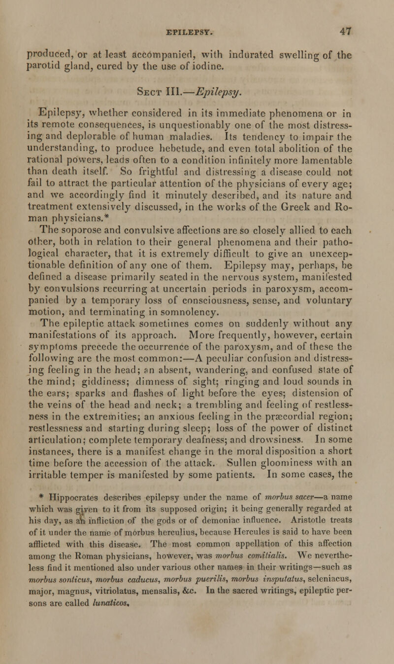 produced, or at least accompanied, with indurated swelling of the parotid gland, cured by the use of iodine. Sect III.—Epilepsy. Epilepsy, whether considered in its immediate phenomena or in its remote consequences, is unquestionably one of the most distress- ing and deplorable of human maladies. Its tendency to impair the understanding, to produce hebetude, and even total abolition of the rational powers, leads often to a condition infinitely more lamentable than death itself. So frightful and distressing a disease could not fail to attract the particular attention of the physicians of every age; and we accordingly find it minutely described, and its nature and treatment extensively discussed, in the works of the Greek and Ro- man physicians.* The soporose and convulsive affections are so closely allied to each other, both in relation to their general phenomena and their patho- logical character, that it is extremely difficult to give an unexcep- tionable definition of an}' one of them. Epilepsy may, perhaps, be defined a disease primarily seated in the nervous system, manifested by convulsions recurring at uncertain periods in paroxysm, accom- panied by a temporary loss of consciousness, sense, and voluntary motion, and terminating in somnolency. The epileptic attack sometimes comes on suddenly without any manifestations of its approach. More frequently, however, certain symptoms precede the occurrence of the paroxysm, and of these the following are the most common:—A peculiar confusion and distress- ing feeling in the head; an absent, wandering, and confused state of the mind; giddiness; dimness of sight; ringing and loud sounds in the ears; sparks and flashes of light before the eyes; distension of the veins of the head and neck; a trembling and feeling of restless- ness in the extremities; an anxious feeling in the precordial region; restlessness and starting during sleep; loss of the power of distinct articulation; complete temporary deafness; and drowsiness. In some instances, there is a manifest change in the moral disposition a short time before the accession of the attack. Sullen gloominess with an irritable temper is manifested by some patients. In some cases, the * Hippocrates describes epilepsy under the name of morbus sacer—a name which was gjven to it from its supposed origin; it being generally regarded at his day, as an infliction of the gods or of demoniac influence. Aristotle treats of it under the name of morbus hcrculius, because Hercules is said to have been afflicted with this disease. The most common appellation of this affection among the Roman physicians, however, was morbus comitialis. We neverthe- less find it mentioned also under various other names in their writings—such as morbus sonlicus, morbus caducus, morbus puerilis, morbus insputatus, seleniacus, major, magnus, vitriolatus, mensalis, &c. Io the sacred writings, epileptic per- sons are called lunaticos.