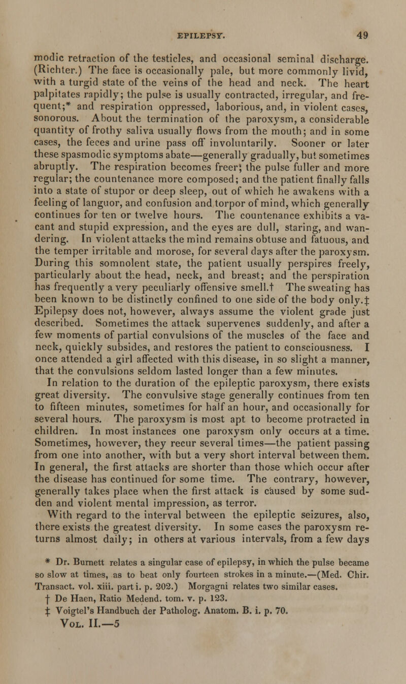 modic retraction of the testicles, and occasional seminal discharge. (Richter.) The face is occasionally pale, but more commonly livid, with a turgid state of the veins of the head and neck. The heart palpitates rapidly; the pulse is usually contracted, irregular, and fre- quent;* and respiration oppressed, laborious, and, in violent cases, sonorous. About the termination of the paroxysm, a considerable quantity of frothy saliva usually flows from the mouth; and in some cases, the feces and urine pass off involuntarily. Sooner or later these spasmodic symptoms abate—generally gradually, but sometimes abruptly. The respiration becomes freer; the pulse fuller and more regular; the countenance more composed; and the patient finally falls into a state of stupor or deep sleep, out of which he awakens with a feeling of languor, and confusion and torpor of mind, which generally continues for ten or twelve hours. The countenance exhibits a va- cant and stupid expression, and the eyes are dull, staring, and wan- dering. In violent attacks the mind remains obtuse and fatuous, and the temper irritable and morose, for several days after the paroxysm. During this somnolent state, the patient usually perspires freely, particularly about the head, neck, and breast; and the perspiration has frequently a very peculiarly offensive smell.t The sweating has been known to be distinctly confined to one side of the body only.J Epilepsy does not, however, always assume the violent grade just described. Sometimes the attack supervenes suddenly, and after a few moments of partial convulsions of the muscles of the face and neck, quickly subsides, and restores the patient to consciousness. I once attended a girl affected with this disease, in so slight a manner, that the convulsions seldom lasted longer than a few minutes. In relation to the duration of the epileptic paroxysm, there exists great diversity. The convulsive stage generally continues from ten to fifteen minutes, sometimes for half an hour, and occasionally for several hours. The paroxysm is most apt to become protracted in children. In most instances one paroxysm only occurs at a time. Sometimes, however, they recur several times—the patient passing from one into another, with but a very short interval between them. In general, the first attacks are shorter than those which occur after the disease has continued for some time. The contrary, however, generally takes place when the first attack is caused by some sud- den and violent mental impression, as terror. With regard to the interval between the epileptic seizures, also, there exists the greatest diversity. In some cases the paroxysm re- turns almost daily; in others at various intervals, from a few days * Dr. Burnett relates a singular case of epilepsy, in which the pulse became so slow at times, as to beat only fourteen strokes in a minute.—(Med. Chir. Transact, vol. xiii. part i. p. 202.) Morgagni relates two similar cases. f De Haen, Ratio Medend. torn. v. p. 123. £ Voigtel's Handbuch der Patholog. Anatom. B. i. p. 70. Vol. II.—5