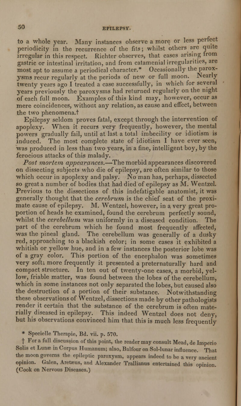 to a whole year. Many instances observe a more or less perfect periodicity in the recurrence of the fits; whilst others are quite irregular in this respect. Richter observes, that cases arising from gastric or intestinal irritation, and from catamenial irregularities, are most apt to assume a periodical character.* Occasionally the parox- ysms recur regularly at the periods of new or full moon. Nearly twenty years ago I treated a case successfully, in which for several years previously the paroxysms had returned regularly on the night of each full moon. Examples of this kind may, however, occur as mere coincidences, without any relation, as cause and effect, between the two phenomena.! Epilepsy seldom proves fatal, except through the intervention of apoplexy. When it recurs very frequently, however, the mental powers gradually fail, until at last a total imbecility or idiotism is induced. The most complete state of idiotism I have ever seen, was produced in less than two years, in a fine, intelligent boy, by the ferocious attacks of this malady. Post mortem appearances.—The morbid appearances discovered on dissecting subjects who die of epilepsy, are often similar to those which occur in apoplexy and palsy. No man has, perhaps, dissected so great a number of bodies that had died of epilepsy as M. Wentzel. Previous to the dissections of this indefatigable anatomist, it was generally thought that the cerebrum is the chief seat of the proxi- mate cause of epilepsy. M. Wentzel, however, in a very great pro- portion of heads he examined, found the cerebrum perfectly sound, whilst the cerebellum was uniformly in a diseased condition. The part of the cerebrum which he found most frequently affected, was the pineal gland. The cerebellum was generally of a dusky red, approaching to a blackish color; in some cases it exhibited a whitish or yellow hue, and in a few instances the posterior lobe was of a gray color. This portion of the encephalon was sometimes very soft; more frequently it presented a preternaturally hard and compact structure. In ten out of twenty-one cases, a morbid, yel- low, friable matter, was found between the lobes of the cerebellum, which in some instances not only separated the lobes, but caused also the destruction of a portion of their substance. Notwithstanding these observations of Wentzel, dissections made by other pathologists render it certain that the substance of the cerebrum is often mate- rially diseased in epilepsy. This indeed Wentzel does not deny, but his observations convinced him that this is much less frequently * Specielle Therapie, Bd. vii. p. 570. | For a full discussion of this point, the reader may consult Mead, de Imperio Solis et Luna; in Corpus Humanum; also, Balfour on Sol-lunar influence. That the moon governs the epileptic paroxysm, appears indeed to be a very ancient opinion. Galen, Aretasus, and Alexander Trallianus entertained this opinion. (Cook on Nervous Diseases.)