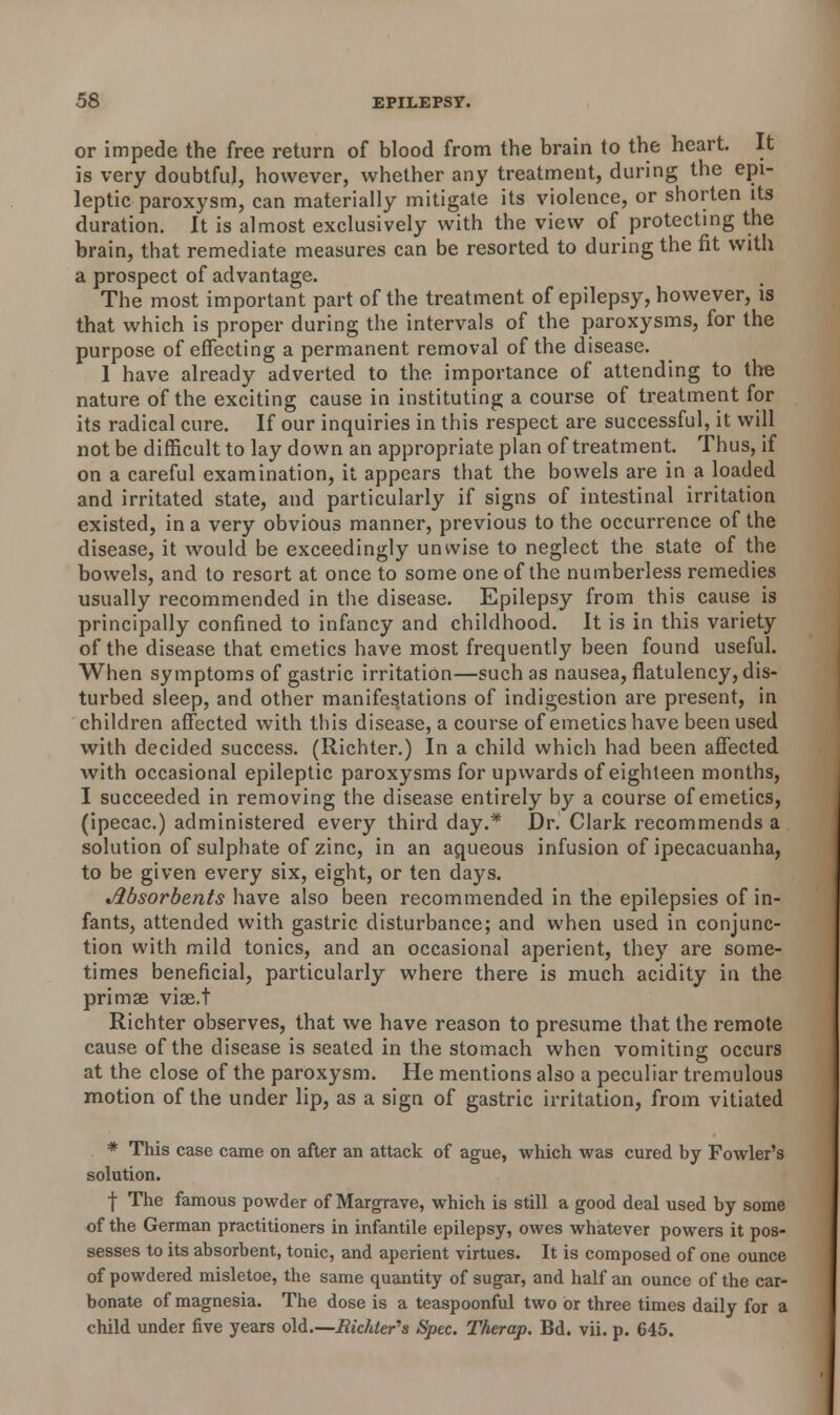 or impede the free return of blood from the brain to the heart. It is very doubtful, however, whether any treatment, during the epi- leptic paroxysm, can materially mitigate its violence, or shorten its duration. It is almost exclusively with the view of protecting the brain, that remediate measures can be resorted to during the fit with a prospect of advantage. The most important part of the treatment of epilepsy, however, is that which is proper during the intervals of the paroxysms, for the purpose of effecting a permanent removal of the disease. 1 have already adverted to the importance of attending to the nature of the exciting cause in instituting a course of treatment for its radical cure. If our inquiries in this respect are successful, it will not be difficult to lay down an appropriate plan of treatment. Thus, if on a careful examination, it appears that the bowels are in a loaded and irritated state, and particularly if signs of intestinal irritation existed, in a very obvious manner, previous to the occurrence of the disease, it would be exceedingly unwise to neglect the state of the bowels, and to resort at once to some one of the numberless remedies usually recommended in the disease. Epilepsy from this cause is principally confined to infancy and childhood. It is in this variety of the disease that emetics have most frequently been found useful. When symptoms of gastric irritation—such as nausea, flatulency, dis- turbed sleep, and other manifestations of indigestion are present, in children affected with this disease, a course of emetics have been used with decided success. (Richter.) In a child which had been affected with occasional epileptic paroxysms for upwards of eighteen months, I succeeded in removing the disease entirely by a course of emetics, (ipecac.) administered every third day.* Dr. Clark recommends a solution of sulphate of zinc, in an aqueous infusion of ipecacuanha, to be given every six, eight, or ten days. Absorbents have also been recommended in the epilepsies of in- fants, attended with gastric disturbance; and when used in conjunc- tion with mild tonics, and an occasional aperient, they are some- times beneficial, particularly where there is much acidity in the primae vise.t Richter observes, that we have reason to presume that the remote cause of the disease is seated in the stomach when vomiting occurs at the close of the paroxysm. He mentions also a peculiar tremulous motion of the under lip, as a sign of gastric irritation, from vitiated * This case came on after an attack of ague, which was cured by Fowler's solution. | The famous powder of Margrave, which is still a good deal used by some of the German practitioners in infantile epilepsy, owes whatever powers it pos- sesses to its absorbent, tonic, and aperient virtues. It is composed of one ounce of powdered misletoe, the same quantity of sugar, and half an ounce of the car- bonate of magnesia. The dose is a teaspoonful two or three times daily for a child under five years old.—Bichter's Spec. Therap. Bd. vii. p. 645.