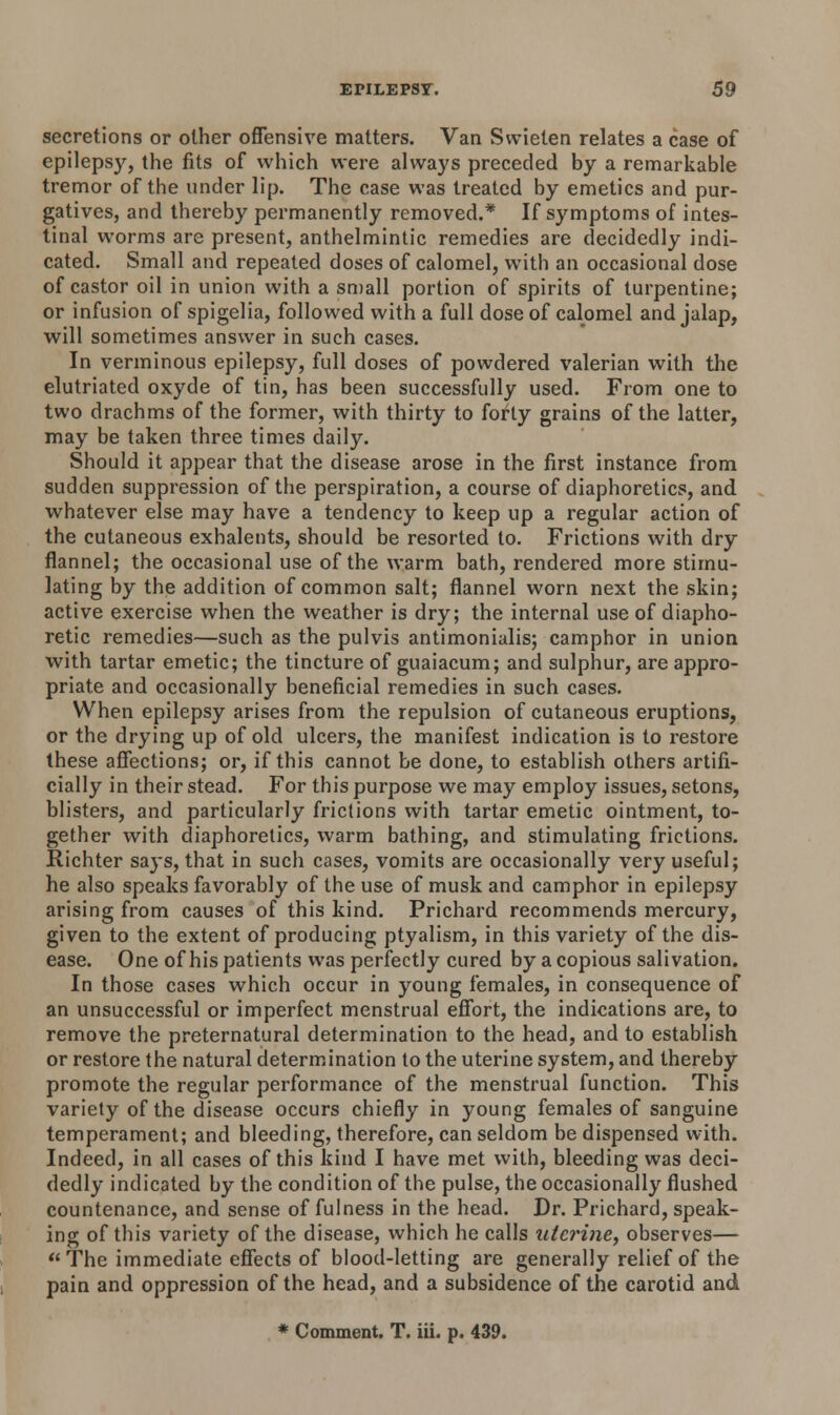 secretions or other offensive matters. Van Swieten relates a case of epilepsy, the fits of which were always preceded by a remarkable tremor of the under lip. The case was treated by emetics and pur- gatives, and thereby permanently removed.* If symptoms of intes- tinal worms are present, anthelmintic remedies are decidedly indi- cated. Small and repeated doses of calomel, with an occasional dose of castor oil in union with a small portion of spirits of turpentine; or infusion of spigelia, followed with a full dose of calomel and jalap, will sometimes answer in such cases. In verminous epilepsy, full doses of powdered valerian with the elutriated oxyde of tin, has been successfully used. From one to two drachms of the former, with thirty to fofty grains of the latter, may be taken three times daily. Should it appear that the disease arose in the first instance from sudden suppression of the perspiration, a course of diaphoretics, and whatever else may have a tendency to keep up a regular action of the cutaneous exhalents, should be resorted to. Frictions with dry flannel; the occasional use of the warm bath, rendered more stimu- lating by the addition of common salt; flannel worn next the skin; active exercise when the weather is dry; the internal use of diapho- retic remedies—such as the pulvis antimonialis; camphor in union with tartar emetic; the tincture of guaiacum; and sulphur, are appro- priate and occasionally beneficial remedies in such cases. When epilepsy arises from the repulsion of cutaneous eruptions, or the drying up of old ulcers, the manifest indication is to restore these affections; or, if this cannot be done, to establish others artifi- cially in their stead. For this purpose we may employ issues, setons, blisters, and particularly frictions with tartar emetic ointment, to- gether with diaphoretics, warm bathing, and stimulating frictions. Richter says, that in such cases, vomits are occasionally very useful; he also speaks favorably of the use of musk and camphor in epilepsy arising from causes of this kind. Prichard recommends mercury, given to the extent of producing ptyalism, in this variety of the dis- ease. One of his patients was perfectly cured by a copious salivation. In those cases which occur in young females, in consequence of an unsuccessful or imperfect menstrual effort, the indications are, to remove the preternatural determination to the head, and to establish or restore the natural determination to the uterine system, and thereby promote the regular performance of the menstrual function. This variety of the disease occurs chiefly in young females of sanguine temperament; and bleeding, therefore, can seldom be dispensed with. Indeed, in all cases of this kind I have met with, bleeding was deci- dedly indicated by the condition of the pulse, the occasionally flushed countenance, and sense of fulness in the head. Dr. Prichard, speak- ing of this variety of the disease, which he calls uterine, observes— The immediate effects of blood-letting are generally relief of the pain and oppression of the head, and a subsidence of the carotid and * Comment. T. iii. p. 439.