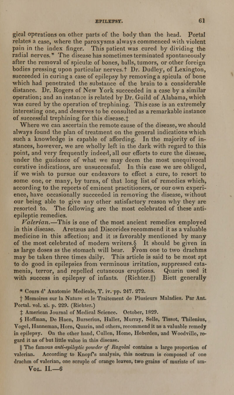 gical operations on other parts of the body than the head. Portal relates a case, where the paroxysms always commenced with violent pain in the index finger. This patient was cured by dividing the radial nerves.* The disease has sometimes terminated spontaneously after the removal of spiculae of bones, balls, tumors, or other foreign bodies pressing upon particular nerves.t Dr. Dudley, of Lexington, succeeded in curing a case of epilepsy by removing a spicula of bone which had penetrated the substance of the brain to a considerable distance. Dr. Rogers of New York succeeded in a case by a similar operation; and an instance is related by Dr. Guild of Alabama, which was cured by the operation of trephining. This case is an extremely interesting one, and deserves to be consulted as a remarkable instance of successful trephining for this disease.^ Where we can ascertain the remote cause of the disease, we should always found the plan of treatment on the general indications which such a knowledge is capable of affording. In the majority of in- stances, however, we are wholly left in the dark with regard to this point, and very frequently indeed, all our efforts to cure the disease, under the guidance of what we may deem the most unequivocal curative indications, are unsuccessful. In this case we are obliged, if we wish to pursue our endeavors to effect a cure, to resort to some one, or many, by turns, of that long list of remedies which, according to the reports of eminent practitioners, or our own experi- ence, have occasionally succeeded in removing the disease, without our being able to give any other satisfactory reason why they are resorted to. The following are the most celebrated of these anti- epileptic remedies. Valerian.—This is one of the most ancient remedies employed in this disease. Aretseus and Discorides recommend it as a valuable medicine in this affection; and it is favorably mentioned by many of the most celebrated of modern writers.§ It should be given in as large doses as the stomach will bear. From one to two drachms may be taken three times daily. This article is said to be most apt to do good in epilepsies from verminous irritation, suppressed cata- menia, terror, and repelled cutaneous eruptions. Quarin used it with success in epilepsy of infants. (Richter.||) Biett generally * Cours d' Anatomie Medicale, T. iv. pp. 247. 272. f Memoires sur la Nature et le Traitement de Plusieurs Maladies. Par Ant. Portal, vol. xi. p. 229. (Richter.) % American Journal of Medical Science. October, 1829. § Hoffman, De Haen, Burserius, Haller, Murray, Selle, Tissot, Thilenius, Vogel, Hanneman, Horn, Quarin, and others, recommend it as a valuable remedy in epilepsy. On the other hand, Cullen, Home, Heberden, and Woodville, re- gard it as of but little value in this disease. || The famous anti-epileptic powder of Ragolai contains a large proportion of valerian. According to Knopfs analysis, this nostrum is composed of one drachm of valerian, one scruple of orange leaves, two grains of muriate of am- Vol. II.—6