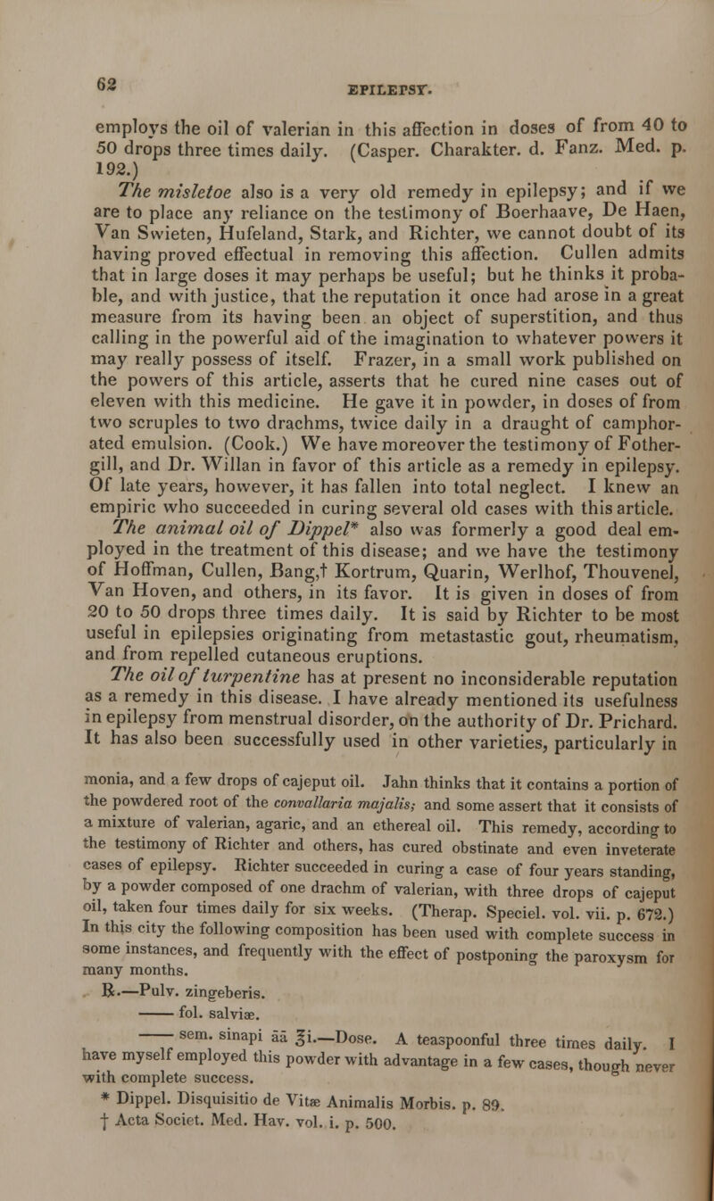 epilepsy. employs the oil of valerian in this affection in doses of from 40 to 50 drops three times daily. (Casper. Charakter. d. Fanz. Med. p. 192.) The mishtoe also is a very old remedy in epilepsy; and if we are to place any reliance on the testimony of Boerhaave, De Haen, Van Swieten, Hufeland, Stark, and Richter, we cannot doubt of its having proved effectual in removing this affection. Cullen admits that in large doses it may perhaps be useful; but he thinks it proba- ble, and with justice, that the reputation it once had arose In a great measure from its having been an object of superstition, and thus calling in the powerful aid of the imagination to whatever powers it may really possess of itself. Frazer, in a small work published on the powers of this article, asserts that he cured nine cases out of eleven with this medicine. He gave it in powder, in doses of from two scruples to two drachms, twice daily in a draught of camphor- ated emulsion. (Cook.) We have moreover the testimony of Fother- gill, and Dr. Willan in favor of this article as a remedy in epilepsy. Of late years, however, it has fallen into total neglect. I knew an empiric who succeeded in curing several old cases with this article. The animal oil of Dippel* also was formerly a good deal em- ployed in the treatment of this disease; and we have the testimony of Hoffman, Cullen, Bang,t Kortrum, Quarin, Werlhof, Thouvenel, Van Hoven, and others, in its favor. It is given in doses of from 20 to 50 drops three times daily. It is said by Richter to be most useful in epilepsies originating from metastastic gout, rheumatism, and from repelled cutaneous eruptions. The oil of turpentine has at present no inconsiderable reputation as a remedy in this disease. I have already mentioned its usefulness in epilepsy from menstrual disorder, on the authority of Dr. Prichard. It has also been successfully used in other varieties, particularly in monia, and a few drops of cajeput oil. Jahn thinks that it contains a portion of the powdered root of the convallaria majalis,- and some assert that it consists of a mixture of valerian, agaric, and an ethereal oil. This remedy, according to the testimony of Richter and others, has cured obstinate and even inveterate cases of epilepsy. Richter succeeded in curing a case of four years standing, by a powder composed of one drachm of valerian, with three drops of cajeput oil, taken four times daily for six weeks. (Therap. Speciel. vol. vii. p. 672.) In this city the following composition has been used with complete success in some instances, and frequently with the effect of postponing the paroxysm for many months. R.—Pulv. zingeberis. fol. salviae. sem. sinapi aa -fi.—Dose. A teaspoonful three times daily I have myself employed this powder with advantage in a few cases, though never with complete success. * Dippel. Disquisitio de Vitae Animalis Morbis. p. 89. ■j- Acta Societ. Med. Hav. vol. i. p. 500.