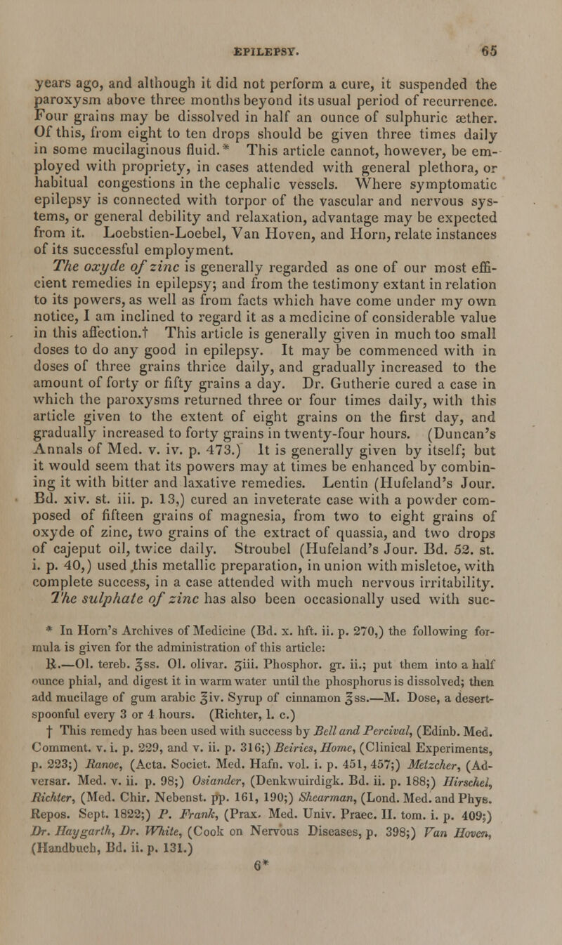 years ago, and although it did not perform a cure, it suspended the paroxysm above three months beyond its usual period of recurrence. Four grains may be dissolved in half an ounce of sulphuric aether. Of this, from eight to ten drops should be given three times daily in some mucilaginous fluid.* This article cannot, however, be em- ployed with propriety, in cases attended with general plethora, or habitual congestions in the cephalic vessels. Where symptomatic epilepsy is connected with torpor of the vascular and nervous sys- tems, or general debility and relaxation, advantage may be expected from it. Loebstien-Loebel, Van Hoven, and Horn, relate instances of its successful employment. The oxyde of zinc is generally regarded as one of our most effi- cient remedies in epilepsy; and from the testimony extant in relation to its powers, as well as from facts which have come under my own notice, I am inclined to regard it as a medicine of considerable value in this afiection.t This article is generally given in much too small doses to do any good in epilepsy. It may be commenced with in doses of three grains thrice daily, and gradually increased to the amount of forty or fifty grains a day. Dr. Gutherie cured a case in which the paroxysms returned three or four times daily, with this article given to the extent of eight grains on the first day, and gradually increased to forty grains in twenty-four hours. (Duncan's Annals of Med. v. iv. p. 473.) It is generally given by itself; but it would seem that its powers may at times be enhanced by combin- ing it with bitter and laxative remedies. Lentin (Hufeland's Jour. Bd. xiv. st. iii. p. 13,) cured an inveterate case with a powder com- posed of fifteen grains of magnesia, from two to eight grains of oxyde of zinc, two grains of the extract of quassia, and two drops of cajeput oil, twice daily. Stroubel (Hufeland's Jour. Bd. 52. st. i. p. 40,) used .this metallic preparation, in union with misletoe, with complete success, in a case attended with much nervous irritability. The sulphate of zinc has also been occasionally used with suc- * In Horn's Archives of Medicine (Bd. x. lift. ii. p. 270,) the following for- mula is given for the administration of this article: K—01. tereb. ^ss. 01. olivar. ^iii. Phosphor, gr. ii.; put them into a half ounce phial, and digest it in warm water until the phosphorus is dissolved; then add mucilage of gum arabic |jiv. Syrup of cinnamon ^ss.—M. Dose, a desert- spoonful every 3 or 4 hours. (Richter, 1. c.) j This remedy has been used with success by Bell and Percival, (Edinb. Med. Comment, v. i. p. 229, and v. ii. p. 316;) Buries, Home, (Clinical Experiments, p. 223;) Ranoe, (Acta. Societ. Med. Hafn. vol. i. p. 451,457;) Metzcher, (Ad- versar. Med. v. ii. p. 98;) Osiander, (Denkwuirdigk. Bd. ii. p. 188;) Hirschel, Richter, (Med. Chir. Nebenst. pp. 161, 190;) Shearman, (Lond. Med. and Phye. Repos. Sept. 1822;) P. Frank, (Prax. Med. Univ. Praec. II. torn. i. p. 409;) Br. Hay garth, Br. White, (Cook on Nervous Diseases, p. 398;) Van Hoven, (Handbuch, Bd. ii. p. 131.) 6*