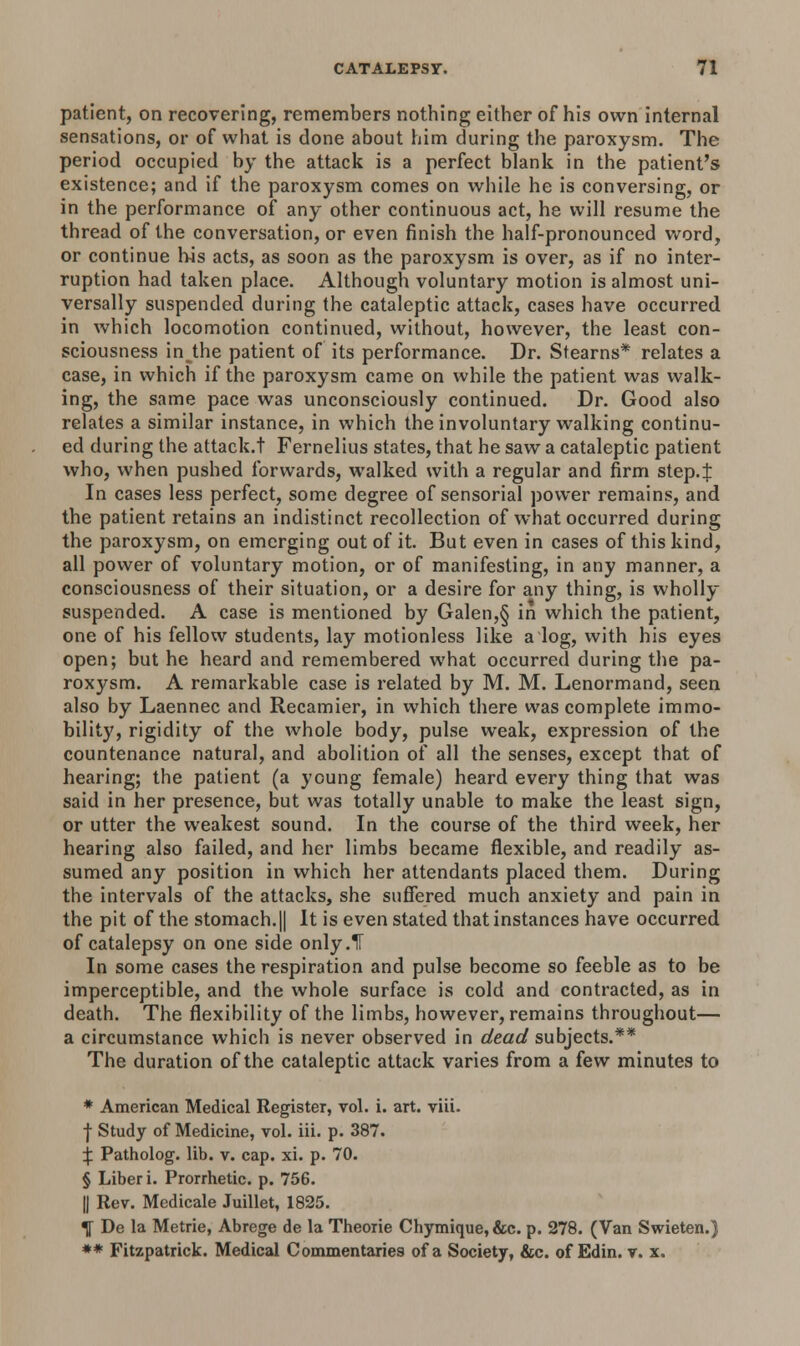 patient, on recovering, remembers nothing either of his own internal sensations, or of what is done about him during the paroxysm. The period occupied by the attack is a perfect blank in the patient's existence; and if the paroxysm comes on while he is conversing, or in the performance of any other continuous act, he will resume the thread of the conversation, or even finish the half-pronounced word, or continue his acts, as soon as the paroxysm is over, as if no inter- ruption had taken place. Although voluntary motion is almost uni- versally suspended during the cataleptic attack, cases have occurred in which locomotion continued, without, however, the least con- sciousness in the patient of its performance. Dr. Stearns* relates a case, in which if the paroxysm came on while the patient was walk- ing, the same pace was unconsciously continued. Dr. Good also relates a similar instance, in which the involuntary walking continu- ed during the attack.t Fernelius states, that he saw a cataleptic patient who, when pushed forwards, walked with a regular and firm step.J In cases less perfect, some degree of sensorial power remains, and the patient retains an indistinct recollection of what occurred during the paroxysm, on emerging out of it. But even in cases of this kind, all power of voluntary motion, or of manifesting, in any manner, a consciousness of their situation, or a desire for any thing, is wholly suspended. A case is mentioned by Galen,§ in which the patient, one of his fellow students, lay motionless like a log, with his eyes open; but he heard and remembered what occurred during the pa- roxysm. A remarkable case is related by M. M. Lenormand, seen also by Laennec and Recamier, in which there was complete immo- bility, rigidity of the whole body, pulse weak, expression of the countenance natural, and abolition of all the senses, except that of hearing; the patient (a young female) heard every thing that was said in her presence, but was totally unable to make the least sign, or utter the weakest sound. In the course of the third week, her hearing also failed, and her limbs became flexible, and readily as- sumed any position in which her attendants placed them. During the intervals of the attacks, she suffered much anxiety and pain in the pit of the stomach.|| It is even stated that instances have occurred of catalepsy on one side only .IF In some cases the respiration and pulse become so feeble as to be imperceptible, and the whole surface is cold and contracted, as in death. The flexibility of the limbs, however, remains throughout— a circumstance which is never observed in dead subjects.** The duration of the cataleptic attack varies from a few minutes to * American Medical Register, vol. i. art. viii. | Study of Medicine, vol. iii. p. 387. X Patholog. lib. v. cap. xi. p. 70. § Liber i. Prorrhetic. p. 756. || Rev. Medicale Juillet, 1825. \ De la Metrie, Abrege de la Theorie Chymique, &c. p. 278. (Van Swieten.) ** Fitzpatrick. Medical Commentaries of a Society, &c. of Edin. v. x.