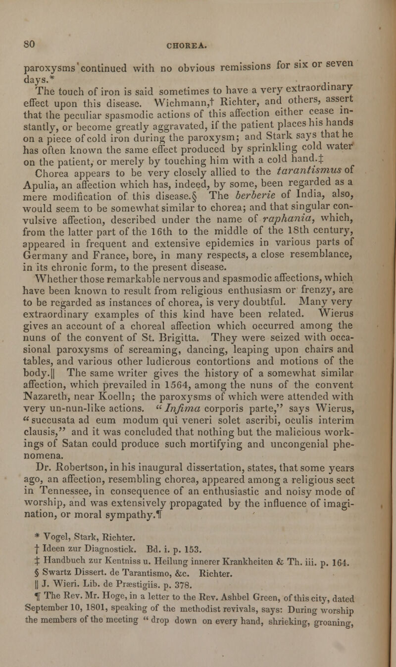 paroxysms'continued with no obvious remissions for six or seven days.* The touch of iron is said sometimes to have a very extraordinary effect upon this disease. Wichmann,t Richter, and others, assert that the peculiar spasmodic actions of this affection either cease in- stantly, or become greatly aggravated, if the patient places his hands on a piece of cold iron during the paroxysm; and Stark says that he has often known the same effect produced by sprinkling cold water on the patient, or merely by touching him with a cold hand.J Chorea appears to be very closely allied to the tarantismus of Apulia, an affection which has, indeed, by some, been regarded as a mere modification of this disease.§ The berberie of India, also, would seem to be somewhat similar to chorea; and that singular con- vulsive affection, described under the name of raphania, which, from the latter part of the 16th to the middle of the 18th century, appeared in frequent and extensive epidemics in various parts of Germany and France, bore, in many respects, a close resemblance, in its chronic form, to the present disease. Whether those remarkable nervous and spasmodic affections, which have been known to result from religious enthusiasm or frenzy, are to be regarded as instances of chorea, is very doubtful. Many very extraordinary examples of this kind have been related. Wierus gives an account of a choreal affection which occurred among the nuns of the convent of St. Brigitta. They were seized with occa- sional paroxysms of screaming, dancing, leaping upon chairs and tables, and various other ludicrous contortions and motions of the body.|| The same writer gives the history of a somewhat similar affection, which prevailed in 1564, among the nuns of the convent Nazareth, near Koelln; the paroxysms of which were attended with very un-nun-like actions.  Jnfima corporis parte, says Wierus, succusataad eum modum qui veneri solet ascribi, oculis interim clausis, and it was concluded that nothing but the malicious work- ings of Satan could produce such mortifying and uncongenial phe- nomena. Dr. Robertson, in his inaugural dissertation, states, that some years ago, an affection, resembling chorea, appeared among a religious sect in Tennessee, in consequence of an enthusiastic and noisy mode of worship, and was extensively propagated by the influence of imagi- nation, or moral sympathy.1T * Vogel, Stark, Richter. f Ideen zur Diagnostick. Bd. i. p. 153. ^ Handbuch zur Kentniss u. Heilung innerer Krankheiten & Th. iii. p. 164. § Swartz Dissert, de Tarantismo, &c. Richter. || J. Wieri. Lib. de Praestigiis. p. 378. f The Rev. Mr. Hoge, in a letter to the Rev. Ashbel Green, of this city, dated September 10, 1801, speaking of the methodist revivals, says: During worship the members of the meeting « drop down on every hand, shrieking, groaning,