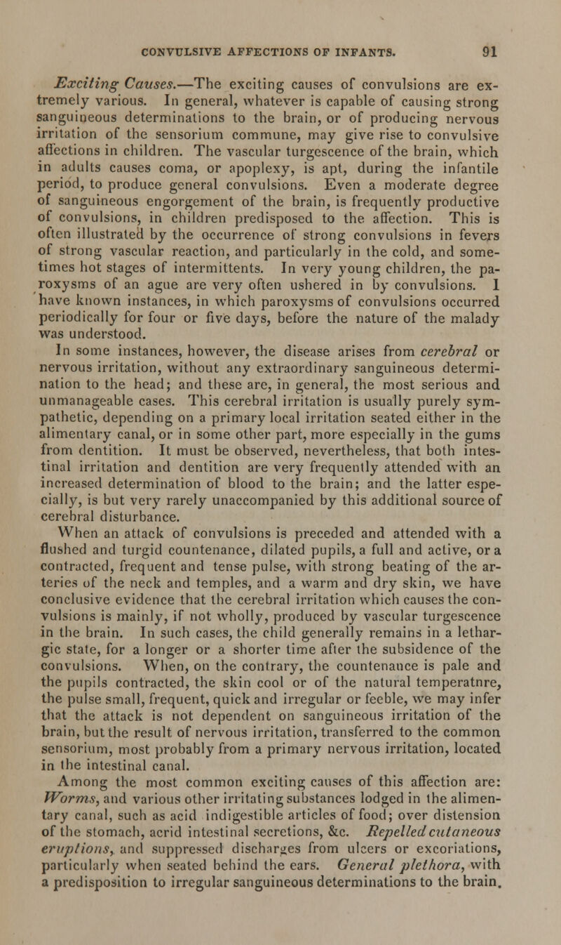 Exciting Causes.—The exciting causes of convulsions are ex- tremely various. In general, whatever is capable of causing strong sanguineous determinations to the brain, or of producing nervous irritation of the sensorium commune, may give rise to convulsive affections in children. The vascular turgescence of the brain, which in adults causes coma, or apoplexy, is apt, during the infantile period, to produce general convulsions. Even a moderate degree of sanguineous engorgement of the brain, is frequently productive of convulsions, in children predisposed to the affection. This is often illustrated by the occurrence of strong convulsions in fevers of strong vascular reaction, and particularly in the cold, and some- times hot stages of intermittents. In very young children, the pa- roxysms of an ague are very often ushered in by convulsions. 1 have known instances, in which paroxysms of convulsions occurred periodically for four or five days, before the nature of the malady was understood. In some instances, however, the disease arises from cerebral or nervous irritation, without any extraordinary sanguineous determi- nation to the head; and these are, in general, the most serious and unmanageable cases. This cerebral irritation is usually purely sym- pathetic, depending on a primary local irritation seated either in the alimentary canal, or in some other part, more especially in the gums from dentition. It must be observed, nevertheless, that both intes- tinal irritation and dentition are very frequently attended with an increased determination of blood to the brain; and the latter espe- cially, is but very rarely unaccompanied by this additional source of cerebral disturbance. When an attack of convulsions is preceded and attended with a flushed and turgid countenance, dilated pupils, a full and active, or a contracted, frequent and tense pulse, with strong beating of the ar- teries of the neck and temples, and a warm and dry skin, we have conclusive evidence that the cerebral irritation which causes the con- vulsions is mainly, if not wholly, produced by vascular turgescence in the brain. In such cases, the child generally remains in a lethar- gic state, for a longer or a shorter time afier the subsidence of the convulsions. When, on the contrary, the countenance is pale and the pupils contracted, the skin cool or of the natural temperatnre, the pulse small, frequent, quick and irregular or feeble, we may infer that the attack is not dependent on sanguineous irritation of the brain, but the result of nervous irritation, transferred to the common sensorium, most probably from a primary nervous irritation, located in the intestinal canal. Among the most common exciting causes of this affection are: Worms, and various other irritating substances lodged in the alimen- tary canal, such as acid indigestible articles of food; over distension of the stomach, acrid intestinal secretions, &c. Repelled cutaneous eruptions, and suppressed discharges from ulcers or excoriations, particularly when seated behind the ears. General plethora, with a predisposition to irregular sanguineous determinations to the brain.