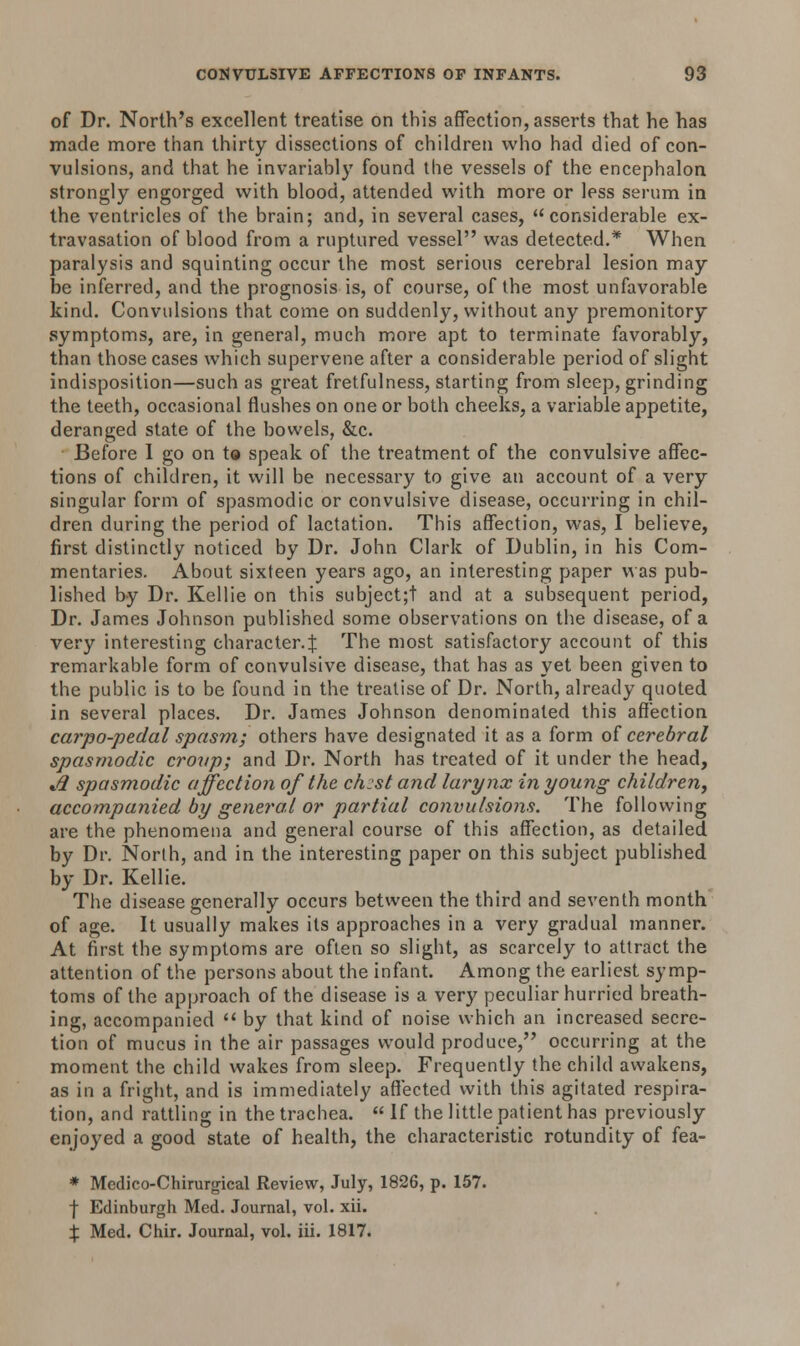 of Dr. North's excellent treatise on this affection, asserts that he has made more than thirty dissections of children who had died of con- vulsions, and that he invariably found the vessels of the encephalon strongly engorged with blood, attended with more or less serum in the ventricles of the brain; and, in several cases, considerable ex- travasation of blood from a ruptured vessel was detected.* When paralysis and squinting occur the most serious cerebral lesion may be inferred, and the prognosis is, of course, of the most unfavorable kind. Convulsions that come on suddenly, without any premonitory symptoms, are, in general, much more apt to terminate favorably, than those cases which supervene after a considerable period of slight indisposition—such as great fretfulness, starting from sleep, grinding the teeth, occasional flushes on one or both cheeks, a variable appetite, deranged state of the bowels, &c. Before I go on to speak of the treatment of the convulsive affec- tions of children, it will be necessary to give an account of a very singular form of spasmodic or convulsive disease, occurring in chil- dren during the period of lactation. This affection, was, I believe, first distinctly noticed by Dr. John Clark of Dublin, in his Com- mentaries. About sixteen years ago, an interesting paper was pub- lished by Dr. Kellie on this subject;t and at a subsequent period, Dr. James Johnson published some observations on the disease, of a very interesting character.^ The most satisfactory account of this remarkable form of convulsive disease, that has as yet been given to the public is to be found in the treatise of Dr. North, already quoted in several places. Dr. James Johnson denominated this affection carpo-pedal spasm; others have designated it as a form of cerebral spasmodic croup; and Dr. North has treated of it under the head, Jl spasmodic affection of the ch:st and larynx in young children, accompanied by general or partial convulsions. The following are the phenomena and general course of this affection, as detailed by Dr. North, and in the interesting paper on this subject published by Dr. Kellie. The disease generally occurs between the third and seventh month of age. It usually makes its approaches in a very gradual manner. At first the symptoms are often so slight, as scarcely to attract the attention of the persons about the infant. Among the earliest symp- toms of the approach of the disease is a very peculiar hurried breath- ing, accompanied  by that kind of noise which an increased secre- tion of mucus in the air passages would produce, occurring at the moment the child wakes from sleep. Frequently the child awakens, as in a fright, and is immediately affected with this agitated respira- tion, and rattling in the trachea.  If the little patient has previously enjoyed a good state of health, the characteristic rotundity of fea- * Medico-Chirurgical Review, July, 1826, p. 157. f Edinburgh Med. Journal, vol. xii. % Med. Chir. Journal, vol. iii. 1817.