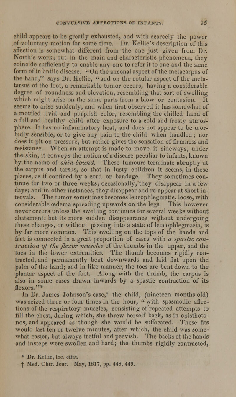 child appears to be greatly exhausted^ and with scarcely the power of voluntary motion for some time. Dr. Kellie's description of this affection is somewhat different from the one just given from Dr. North's work; but in the main and characteristic phenomena, they coincide sufficiently to enable any one to refer it to one and the same form of infantile disease.  On the anconal aspect of the metacarpus of the hand, says Dr. Kellie, and on the rotular aspect of the meta- tarsus of the foot, a remarkable tumor occurs, having a considerable degree of roundness and elevation, resembling that sort of swelling which might arise on the same parts from a blow or contusion. It seems to arise suddenly, and when first observed it has somewhat of a mottled livid and purplish color, resembling the chilled hand of a full and healthy child after exposure to a cold and frosty atmos- phere. It has no inflammatory heat, and does not appear to be mor- bidly sensible, or to give any pain to the child when handled; nor does it pit on pressure, but rather gives the sensation of firmness and resistance. When an attempt is made to move it sideways, under the skin, it conveys the notion of a disease peculiar to infants, known by the name of skin-bound. These tumours terminate abruptly at the carpus and tarsus, so that in lusty children it seems, in these places, as if confined by a cord or bandage. They sometimes con- tinue for two or three weeks; occasionally,'they disappear in a few days; and in other instances, they disappear and re-appear at short in- tervals. The tumor sometimes becomes leucophlegmatic, loose, with considerable oedema spreading upwards on the legs. This however never occurs unless the swelling continues for several weeks without abatement; but its more sudden disappearance without undergoing these changes, or without passing into a state of leucophlegmasia, is by far more common. This swelling on the tops of the hands and feet is connected in a great proportion of cases with a spastic con- traction oj the flexor muscles of the thumbs in the upper, and the toes in the lower extremities. The thumb becomes rigidly con- tracted, and permanently bent downwards and laid fiat upon the palm of the hand; and in like manner, the toes are bent down to the plantar aspect of the foot. Along with the thumb, the carpus is also in some cases drawn inwards by a spastic contraction of its flexors.* In Dr. James Johnson's caseyi the child, (nineteen months old) was seized three or four times in the hour,  with spasmodic affec- tions of the respiratory muscles, consisting of repeated attempts to fill the chest, during which, she threw herself back, as in opisthoto- nos, and appeared as though she would be suffocated. These fits would last ten or twelve minutes, after which, the child was some- what easier, but always fretful and peevish. The backs of the hands and insteps were swollen and hard; the thumbs rigidly contracted, * Dr. Kellie, loc. citat. f Med. Chir. Jour. May, 1817, pp. 448, 449.