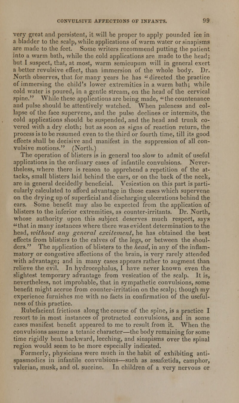 very great and persistent, it will be proper to apply pounded ice in a bladder to tbe scalp, while applications of warm water or sinapisms are made to the feet. Some writers recommend putting the patient into a warm bath, while the cold applications are made to the head; but I suspect, that, at most, warm semicupum will in general exert a better revulsive effect, than immersion of the whole body. Dr. North observes, that for many years he has directed the practice of immersing the child's lower extremities in a warm bath; while cold water is poured, in a gentle stream, on the head of the cervical spine. While these applications are being made, the countenance and pulse should be attentively watched. When paleness and col- lapse of the face supervene, and the pulse declines or intermits, the cold applications should be suspended, and the head and trunk co- vered with a dry cloth; but as soon as signs of reaction return, the process is to be resumed even to the third or fourth time, till its good effects shall be decisive and manifest in the suppression of all con- vulsive motions. (North.) The operation of blisters is in general too slow to admit of useful applications in the ordinary cases of infantile convulsions. Never- theless, where there is reason to apprehend a repetition of the at- tacks, small blisters laid behind the ears, or on the back of the neck, are in general decidedly beneficial. Vesication on this part is parti- cularly calculated to afford advantage in those cases which supervene on the drying up of superficial and discharging ulcerations behind the ears. Some benefit may also be expected from the application of blisters to the inferior extremities, as counter-irritants. Dr. North, whose authority upon this subject deserves much respect, says that in many instances where there was evident determination to the head, without any general excitement, he has obtained the best effects from blisters to the calves of the legs, or between the shoul- ders. The application of blisters to the head, in any of the inflam- matory or congestive affections of the brain, is very rarely attended with advantage; and in many cases appears rather to augment than relieve the evil. In hydrocephalus, I have never known even the slightest temporary advantage from vesication of the scalp. It is, nevertheless, not improbable, that in sympathetic convulsions, some benefit might accrue from counter-irritation on the scalp; though my experience furnishes me with no facts in confirmation of the useful- ness of this practice. Rubefacient frictions along the course of the spine, is a practice I resort to in most instances of protracted convulsions, and in some cases manifest benefit appeared to me to result from it. When the convulsions assume a tetanic character—the body remaining for some time rigidly bent backward, leeching, and sinapisms over the spinal region would seem to be more especially indicated. Formerly, physicians were much in the habit of exhibiting anti- spasmodics in infantile convulsions—such as assafcetida, camphor, valerian, musk, and ol. succinc. In children of a very nervous or