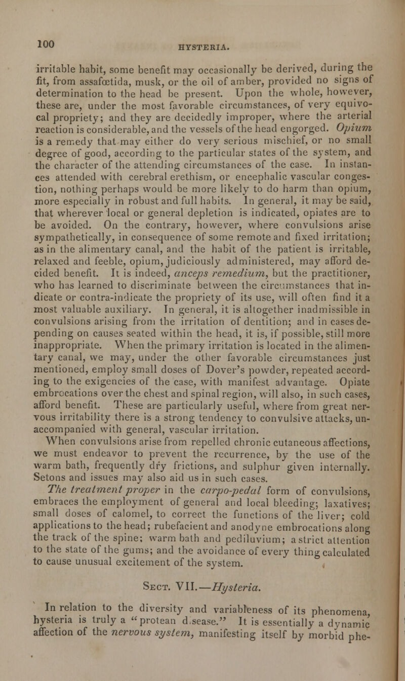 HYSTERIA. irritable habit, some benefit may occasionally be derived, during the fit, from assafcetida, musk, or the oil of amber, provided no signs of determination to the head be present. Upon the whole, however, these are, under the most favorable circumstances, of very equivo- cal propriety; and they are decidedly improper, where the arterial reaction is considerable, and the vessels of the head engorged. Opium is a remedy that may either do very serious mischief, or no small degree of good, according to the particular states of the system, and the character of the attending circumstances of the case. In instan- ces attended with cerebral erethism, or encephalic vascular conges- tion, nothing perhaps would be more likely to do harm than opium, more especially in robust and full habits. In general, it may be said, that wherever local or general depletion is indicated, opiates are to be avoided. On the contrary, however, where convulsions arise sympathetically, in consequence of some remote and fixed irritation; as in the alimentary canal, and the habit of the patient is irritable, relaxed and feeble, opium, judiciously administered, may afford de- cided benefit. It is indeed, anceps remedium, but the practitioner, who has learned to discriminate between the circumstances that in- dicate or contra-indicate the propriety of its use, will often find it a most valuable auxiliary. In general, it is altogether inadmissible in convulsions arising from the irritation of dentition; and in cases de- pending on causes seated within the head, it is, if possible, still more inappropriate. When the primary irritation is located in the alimen- tary canal, we may, under the other favorable circumstances just mentioned, employ small doses of Dover's powder, repeated accord- ing to the exigencies of the case, with manifest advantage. Opiate embrocations over the chest and spinal region, will also, in such cases, afford benefit. These are particularly useful, where from great ner- vous irritability there is a strong tendency to convulsive attacks, un- accompanied with general, vascular irritation. When convulsions arise from repelled chronic cutaneous affections, we must endeavor to prevent the recurrence, by the use of the warm bath, frequently dry frictions, and sulphur given internally. Setons and issues may also aid us in such cases. The treatment proper in the carpo-pedal form of convulsions, embraces the employment of general and local bleeding; laxatives; small doses of calomel, to correct the functions of the liver; cold applications to the head; rubefacient and anodyne embrocations along the track of the spine; warm bath and pediluvium; astrict attention to the state of the gums; and the avoidance of every thing calculated to cause unusual excitement of the system. Sect. VII.—Hysteria. In relation to the diversity and variableness of its phenomena hysteria is truly a protean d,sease. It is essentially a dynamic affection of the nervous system, manifesting itself by morbid phe-