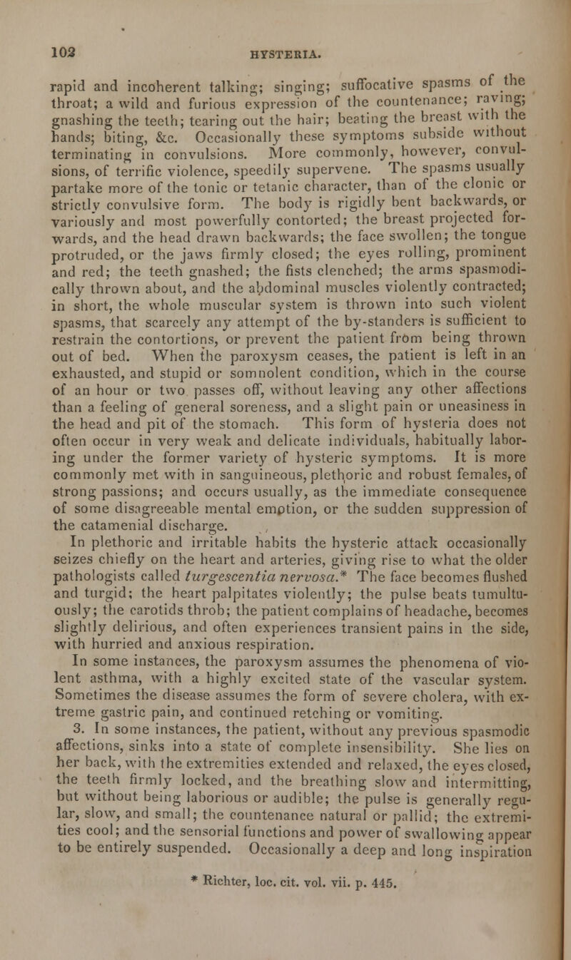 rapid and incoherent talking; singing; suffocative spasms of the throat; a wild and furious expression of the countenance; raving; gnashing the teeth; tearing out the hair; beating the breast with the hands; biting, &c. Occasionally these symptoms subside without terminating in convulsions. More commonly, however, convul- sions, of terrific violence, speedily supervene. The spasms usually partake more of the tonic or tetanic character, than of the clonic or Strictly convulsive form. The body is rigidly bent backwards, or variously and most powerfully contorted; the breast projected for- wards, and the head drawn backwards; the face swollen; the tongue protruded, or the jaws firmly closed; the eyes rolling, prominent and red; the teeth gnashed; the fists clenched; the arms spasmodi- cally thrown about, and the abdominal muscles violently contracted; in short, the whole muscular system is thrown into such violent spasms, that scarcely any attempt of the by-standers is sufficient to restrain the contortions, or prevent the patient from being thrown out of bed. When the paroxysm ceases, the patient is left in an exhausted, and stupid or somnolent condition, which in the course of an hour or two passes off, without leaving any other affections than a feeling of general soreness, and a slight pain or uneasiness in the head and pit of the stomach. This form of hysteria does not often occur in very weak and delicate individuals, habitually labor- ing under the former variety of hysteric symptoms. It is more commonly met with in sanguineous, plethoric and robust females, of strong passions; and occurs usually, as the immediate consequence of some disagreeable mental emption, or the sudden suppression of the catamenial discharge. In plethoric and irritable habits the hysteric attack occasionally seizes chiefly on the heart and arteries, giving rise to what the older pathologists called turgescejitia nervosa* The face becomes flushed and turgid; the heart palpitates violently; the pulse beats tumultu- ously; the carotids throb; the patient complains of headache, becomes slightly delirious, and often experiences transient pains in the side, with hurried and anxious respiration. In some instances, the paroxysm assumes the phenomena of vio- lent asthma, with a highly excited state of the vascular system. Sometimes the disease assumes the form of severe cholera, with ex- treme gastric pain, and continued retching or vomiting. 3. In some instances, the patient, without any previous spasmodic affections, sinks into a state of complete insensibility. She lies on her back, with the extremities extended and relaxed, the eyes closed, the teeth firmly locked, and the breathing slow and intermitting, but without being laborious or audible; the pulse is generally regu- lar, slow, and small; the countenance natural or pallid; the extremi- ties cool; and the sensorial functions and power of swallowing appear to be entirely suspended. Occasionally a deep and long inspiration * Richter, loc. cit. vol. vii. p. 445.