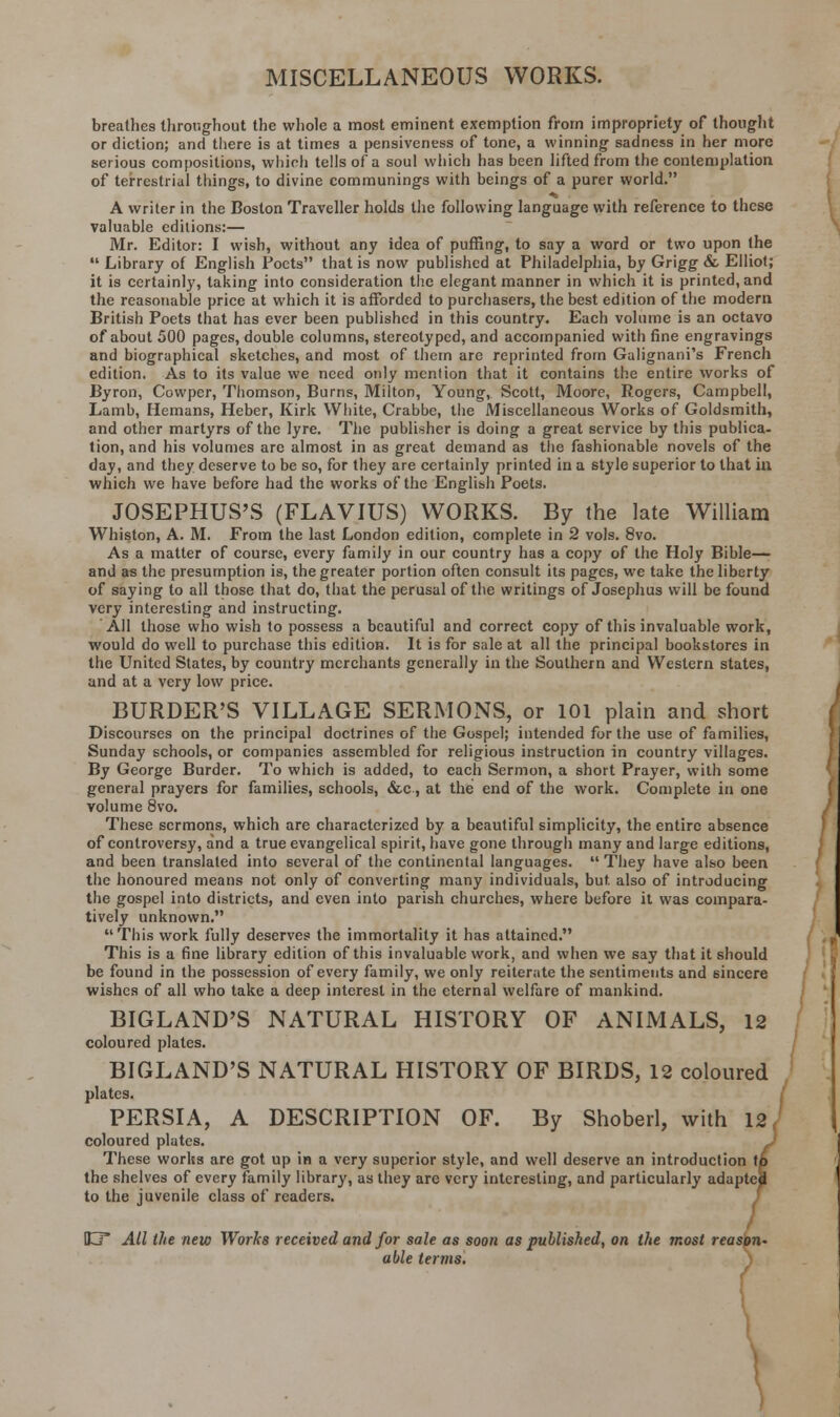MISCELLANEOUS WORKS. breathes throughout the whole a most eminent exemption from impropriety of thought or diction; and there is at times a pensiveness of tone, a winning sadness in her more serious compositions, which tells of a soul which has been lifted from the contemplation of terrestrial things, to divine communings with beings of a purer world. A writer in the Boston Traveller holds the following language with reference to these valuable editions:— Mr. Editor: I wish, without any idea of puffing, to say a word or two upon the  Library of English Poets that is now published at Philadelphia, by Grigg & Elliot; it is certainly, taking into consideration the elegant manner in which it is printed, and the reasonable price at which it is afforded to purchasers, the best edition of the modern British Poets that has ever been published in this country. Each volume is an octavo of about 500 pages, double columns, stereotyped, and accompanied with fine engravings and biographical sketches, and most of them are reprinted from Galignani's French edition. As to its value we need only mention that it contains the entire works of Byron, Cowper, Thomson, Burns, Milton, Young, Scott, Moore, Rogers, Campbell, Lamb, Hemans, Heber, Kirk White, Crabbe, the Miscellaneous Works of Goldsmith, and other martyrs of the lyre. The publisher is doing a great service by this publica- tion, and his volumes are almost in as great demand as the fashionable novels of the day, and they deserve to be so, for they are certainly printed in a style superior to that in which we have before had the works of the English Poets. JOSEPHUS'S (FLAVIUS) WORKS. By the late William Whiston, A. M. From the last London edition, complete in 2 vols. 8vo. As a matter of course, every family in our country has a copy of the Holy Bible— and as the presumption is, the greater portion often consult its pages, we take the liberty of saying to all those that do, that the perusal of the writings of Josephus will be found very interesting and instructing. All those who wish to possess a beautiful and correct copy of this invaluable work, would do well to purchase this edition. It is for sale at all the principal bookstores in the United States, by country merchants generally in the Southern and Western states, and at a very low price. BURDER'S VILLAGE SERMONS, or 101 plain and short Discourses on the principal doctrines of the Gospel; intended for the use of families, Sunday schools, or companies assembled for religious instruction in country villages. By George Burder. To which is added, to each Sermon, a short Prayer, with some general prayers for families, schools, &c, at the end of the work. Complete in one volume 8vo. These sermons, which are characterized by a beautiful simplicity, the entire absence of controversy, and a true evangelical spirit, have gone through many and large editions, and been translated into several of the continental languages. They have also been the honoured means not only of converting many individuals, but. also of introducing the gospel into districts, and even into parish churches, where before it was compara- tively unknown. This work fully deserves the immortality it has attained. This is a fine library edition of this invaluable work, and when we say that it should be found in the possession of every family, we only reiterate the sentiments and sincere wishes of all who take a deep interest in the eternal welfare of mankind. BIGLAND'S NATURAL HISTORY OF ANIMALS, 12 coloured plates. BIGLAND'S NATURAL HISTORY OF BIRDS, 12 coloured plates. PERSIA, A DESCRIPTION OF. By Shoberl, with 12, coloured plates. These works are got up in a very superior style, and well deserve an introduct the shelves of every family library, as they are very interesting, and particularly ad to the juvenile class of readers. ion to laptek ID All the new Works received and for sale as soon as published, on the most reason- able terms.