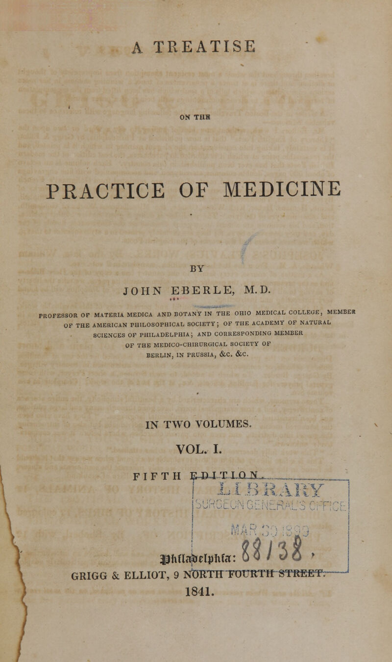 A TREATISE ON THH PRACTICE OF MEDICINE BY JOHN EBERLE, M. D. PROFESSOR OF MATERIA MEDICA AND BOTANY IN THE OHIO MEDICAL COLLEGE, MEMBER OF THE AMERICAN PHILOSOPHICAL SOCIETY; OF THE ACADEMY OF NATURAL SCIENCES OF PHILADELPHIA; AND CORRESPONDING MEMBER OF THE MEDICO-CHIRURGICAL SOCIETY OF BERLIN, IN PRUSSIA, &C. &C. IN TWO VOLUMES. VOL. I. FIFTH EJJXT.JLO-BL. L1 B R XKY Jlftflafcetyfifa: 0 0 / 0 0 * GRIGG & ELLIOT, 9 NbRTHFOURTH^TREETr 1841.