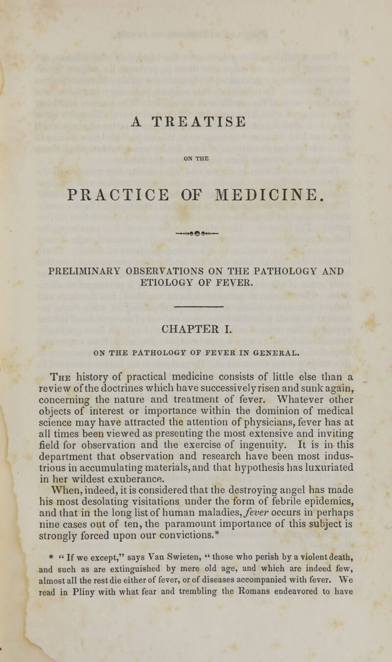 A TREATISE PRACTICE OF MEDICINE PRELIMINARY OBSERVATIONS ON THE PATHOLOGY AND ETIOLOGY OF FEVER. CHAPTER I. ON THE PATHOLOGY OF FEVER IN GENERAL. The history of practical medicine consists of little else than a review of the doctrines which have successively risen and sunk again, concerning the nature and treatment of fever. Whatever other objects of interest or importance within the dominion of medical science may have attracted the attention of physicians, fever has at all times been viewed as presenting the most extensive and inviting field for observation and the exercise of ingenuity. It is in this department that observation and research have been most indus- trious in accumulating materials, and that hypothesis has luxuriated in her wildest exuberance. When, indeed, it is considered that the destroying angel has made his most desolating visitations under the form of febrile epidemics, and that in the long list of human maladies, fever occurs in perhaps nine cases out of ten, the paramount importance of this subject is strongly forced upon our convictions.* *  If we except, says Van Swieten,  those who perish by a violent death, and such as are extinguished by mere old age, and which are indeed few, almost all the rest die either of fever, or of diseases accompanied with fever. We read in Pliny with what fear and trembling the Romans endeavored to have