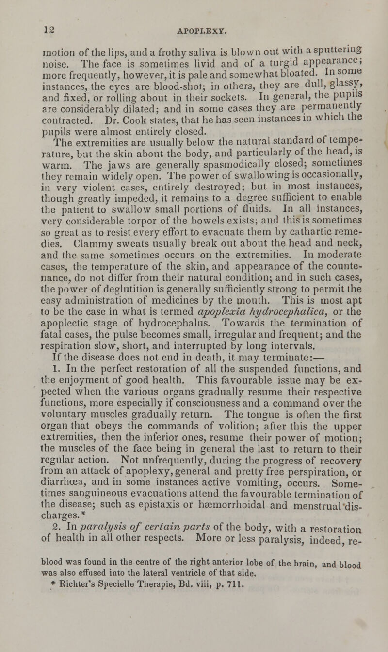 motion of the lips, and a frothy saliva is blown out with a spiUteruig noise. The face is sometimes livid and of a turgid appearance; more frequently, however, it is pale and somewhat bloated. In some instances, the eyes are blood-shot; in others, they are dull, glassy, and fixed, or rolling about in their sockets. In general, the pupils are considerably dilated; and in some cases they are permanently contracted. Dr. Cook states, that he has seen instances in which the pupils were almost entirely closed. The extremities are usually below the natural standard of tempe- rature, bat the skin about the body, and particularly of the head, is warm. The jaws are generally spasmodically closed; sometimes they remain widely open. The power of swallowing is occasionally, in very violent cases, entirely destroyed; but in most instances, though greatly impeded, it remains to a degree sufficient to enable the patient to swallow small portions of fluids. In all instances, very considerable torpor of the bowels exists; and this is sometimes so great as to resist every effort to evacuate them by cathartic reme- dies. Clammy sweats usually break out about the head and neck, and the same sometimes occurs on the extremities. In moderate cases, the temperature of the skin, and appearance of the counte- nance, do not differ from their natural condition; and in such cases, the power of deglutition is generally sufficiently strong to permit the easy administration of medicines by the mouth. This is most apt to be the case in what is termed apoplexia hydrocephalica, or ttie apoplectic stage of hydrocephalus. Towards the termination of fatal cases, the pulse becomes small, irregular and frequent; and the respiration slow, short, and interrupted by long intervals. If the disease does not end in death, it may terminate:— 1. In the perfect restoration of all the suspended functions, and the enjoyment of good health. This favourable issue may be ex- pected when the various organs gradually resume their respective functions, more especially if consciousness and a command over the voluntary muscles gradually return. The tongue is often the first organ that obeys the commands of volition; after this the upper extremities, then the inferior ones, resume their power of motion; the muscles of the face being in general the last to return to their regular action. Not unfrequently, during the progress of recovery from an attack of apoplexy, general and pretty free perspiration, or diarrhoea, and in some instances active vomiting, occurs. Some- times sanguineous evacuations attend the favourable termination of the disease; such as epistaxis or haemorrhoidal and menstrual'dis- charges.* 2. h\ paralysis of certain paints of the body, with a restoration of health in all other respects. More or less paralysis, indeed re- blood was found in the centre of the right anterior lobe of the brain, and blood was also effused into the lateral ventricle of that side.