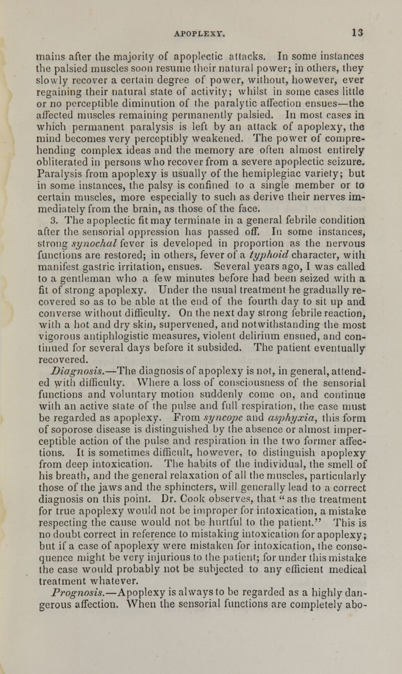 mains after the majority of apoplectic attacks. In some instances the palsied muscles soon resume their natural power; in otliers, they slowly recover a certain degree of power, without, however, ever regaining their natural state of activity; whilst in some cases little or no perceptible diminution of the paralytic affection ensues—the affected muscles remaining permanently palsied. In most cases in which permanent paralysis is left by an attack of apoplexy, the mind becomes very perceptibly weakened. The power of compre- hending complex ideas and the memory are often almost entirely obliterated in persons who recover from a severe apoplectic seizure. Paralysis from apoplexy is usually of the hemiplegiac variety; but in some instances, the palsy is confined to a single member or to certain muscles, more especially to such as derive their nerves im- mediately from the brain, as those of the face. 3. The apoplectic fit may terminate in a general febrile condition after the sensorial oppression has passed off. In some instances, strong synochal fever is developed in proportion as the nervous functions are restored; in others, fever of a ^^joAoz'c? character, with manifest gastric irritation, ensues. Several years ago, I was called to a gentleman who a few minutes before had been seized with a fit of strong apoplexy. Under the usual treatment he gradually re- covered so as to be able at the end of the fourth day to sit up and converse without difficulty. On the next day strong febrile reaction, with a hot and dry skin, supervened, and notwithstanding the most vigorous antiphlogistic measures, violent delirium ensued, and con- tinued for several days before it subsided. The patient eventually recovered. Diagnosis.—The diagnosis of apoplexy is not, in general, attend- ed vvitli difficulty. Where a loss of consciousness of the sensorial functions and voluntary motion suddenly come on, and continue with an active state of the pulse and full respiration, the case must be regarded as apoplexy. From syncope and asjihyxia, this form of soporose disease is distinguished by the absence or almost imper- ceptible action of the pulse and respiration in the two former affec- tions. It is sometimes difficult, however, to distinguish apoplexy from deep intoxication. The habits of the individual, the smell of his breath, and the general relaxation of all tiie muscles, particularly those of the jaws and the sphincters, will generally lead to a correct diagnosis on this point. Dr. Cook observes, that as the treatment for true apoplexy would not be improper for intoxication, a mistake respecting the cause would not be iiurtful to the patient. This is no doubt correct in reference to mistaking intoxication for apoplexy; but if a case of apoplexy were mistaken for intoxication, the conse- quence n)ight be very injurious to the patient; for under this mistake the case would probably not be subjected to any efficient medical treatment whatever. Prognosis.—Apoplexy is always to be regarded as a highly dan- gerous affection. When the sensorial functions are completely abo-