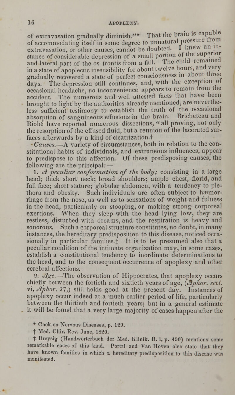 Of extravasation gradually diminish.* That the brain is capably of accommodating itself in some degree to unnatural pressure irom extravasation, or other causes, cannot be doubted. I knew an in- stance of considerable depression of a small portion of the superior and lateral part of the os frontis from a fall. The child reniained in a state of apoplectic insensibility for about twelve hours, and very gradually recovered a state of perfect consciousness in about three days. The depression still continues, and, with the excerption ot occasional headache, no inconvenience appears to remain froni the accident. The numerous and well attested facts that have been brought to light by the authorities already mentioned, are neverthe- less sufficient testimony to establish the truth of the occasional absorption of sanguineous effusions in the brain. Bricheteau and Riobe have reported numerous dissections, all proving, not only the resorption of the effused fluid, but a reunion of the lacerated sur- faces afterwards by a kind of cicatrization.t •Causes.—A variety of circumstances, both in relation to the con- stitutional habits of individuals, and extraneous influences, appear to predispose to this affection. Of these predisposing causes, the following are the principal:— 1. t/^ peculiar conformation of the body; consisting in a large head; thick short neck; broad shoulders; ample chest, florid, and full face; short stature; globular abdomen, with a tendency to ple- thora and obesity. Such individuals are often subject to hssmor- rhage from the nose, as well as to sensations of weight and fulness in the head, particularly on stooping, or making strong corporeal exertions. When they sleep with the head lying low, they are restless, disturbed with dreams, and the respiration is heavy and sonorous. Such a corporeal structure constitutes, no doubt, in many instances, the hereditary predisposition to this disease, noticed occa- sionally in particular families.^ It is to be presumed also that a peculiar condition of the intimate organization may, in some cases, establish a constitutional tendency to inordinate determinations to the head, and to the consequent occurrence of apoplexy and other cerebral affections. 2. Jige.—The observation of Hippocrates, that apoplexy occurs chiefly between the fortieth and sixtieth years of age, {^^phor. sect. v\, Aphor. 27,) still holds good at the present day. Instances of apoplexy occur indeed at a much earlier period of life, particularly between the thirtieth and fortieth years; but in a general estimate it will be found that a very large majority of cases happen after the * Cook on Nervous Diseases, p. 129. t Med. Chir. Rev. June, 1820. X Dreysig (Handworterbuch der Med. Klinik. B. i, p. 450) mentions some remarkable cases of this kind. Portal and Van Hoven also state that they have known families in which a hereditary predisposition to this disease was manifested.