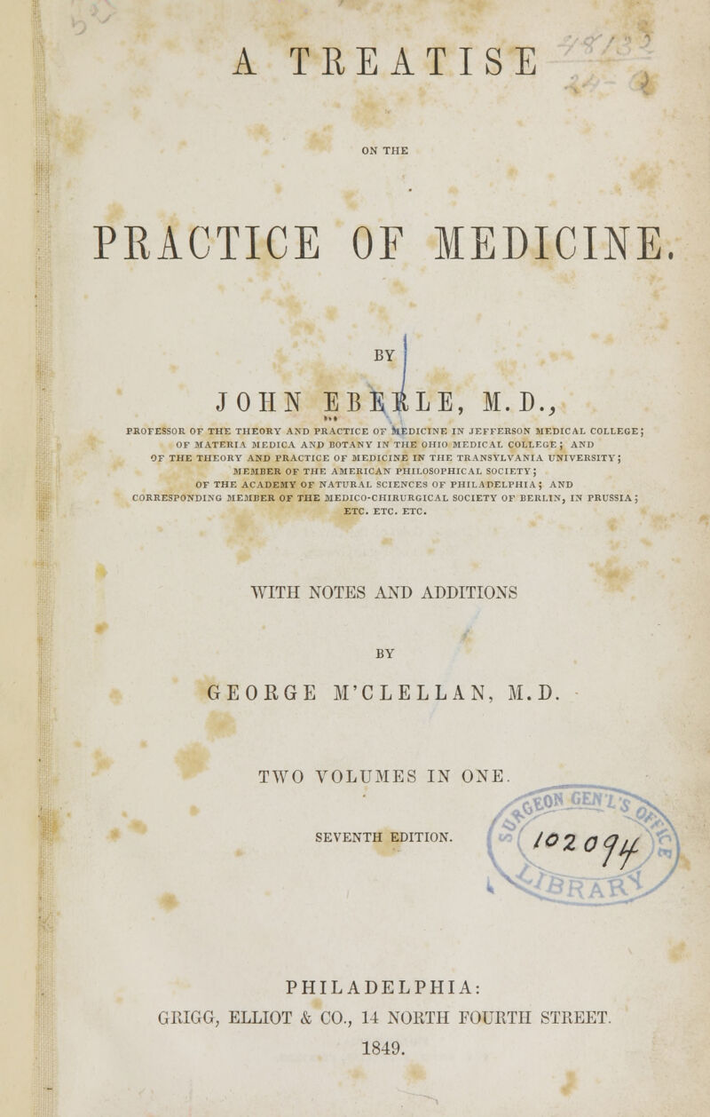 A TREATISE PRACTICE OF MEDICINE. BY JOHN EBRRLE, M.D., »»» PROFESSOR OF THE THEORY AND PRACTICE OF MEDICINE IN JEFFERSON MEDICAL COLLEGE; OF MATERIA MEDICA AND BOTANY IN THE OHIO MEDICAL COLLEGE; AND OF THE THEORY AND PRACTICE OF MEDICINE IN THE TRANSYLVANIA UNIVERSITY; MEMBER OF THE AMERICAN PHILOSOPHICAL SOCIETY; OF THE ACADEMY OF NATURAL SCIENCES OF PHILADELPHIA; AND CORRESPONDING MEMBER OF THE MEDICO-CHIRURGICAL SOCIETY OF BERLIN, IN PRUSSIA ; ETC. ETC. ETC. WITH NOTES AND ADDITIONS BY GEORGE M'CLELLAN, M.D. ■ TWO VOLUMES IN ONE SEVENTH EDITION. PHILADELPHIA: GRIGG, ELLIOT & CO., 14 NORTH FOURTH STREET. 1849.