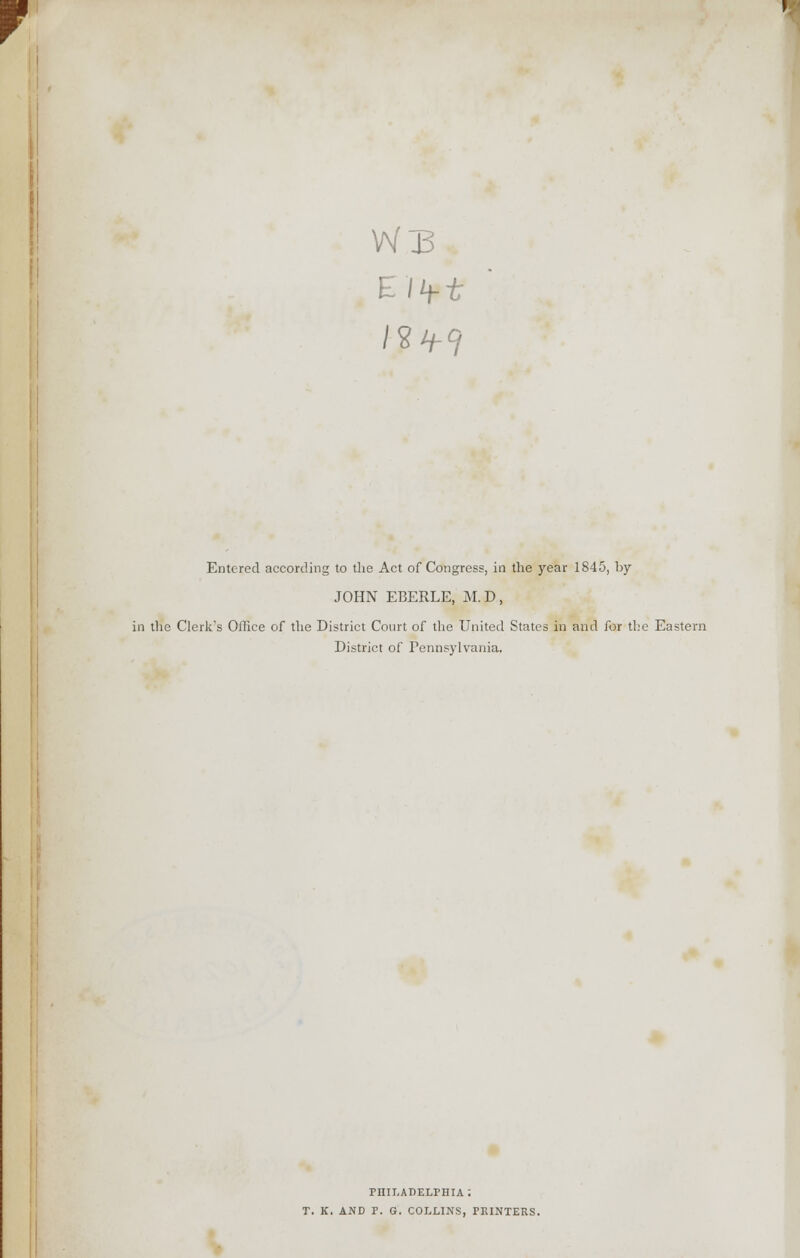 m V Wj3 Entered according to the Act of Congress, in the year 1845, by JOHN EBERLE, M.D, in the Clerk's Office of the District Court of the United States in and for the Eastern District of Pennsylvania. PHILADELPHIA: T. K. AND P. G. COLLINS, PRINTERS.