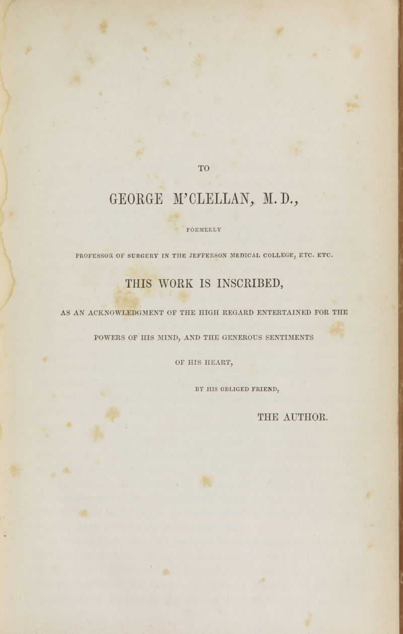 TO GEORGE irCLELLAN, M.D., FORMERLY PROFESSOR OF SURGERY IN THE JEFFERSON MEDICAL COLLEGE, ETC. ETC. THIS WORK IS INSCRIBED, AS AN ACKNOWLEDGMENT OF THE HIGH REGARD ENTERTAINED FOR THE POWERS OF HIS MIND, AND THE GENEROUS SENTIMENTS OF HIS HEART, BY HIS OBLIGED FRIEND, THE AUTHOR.