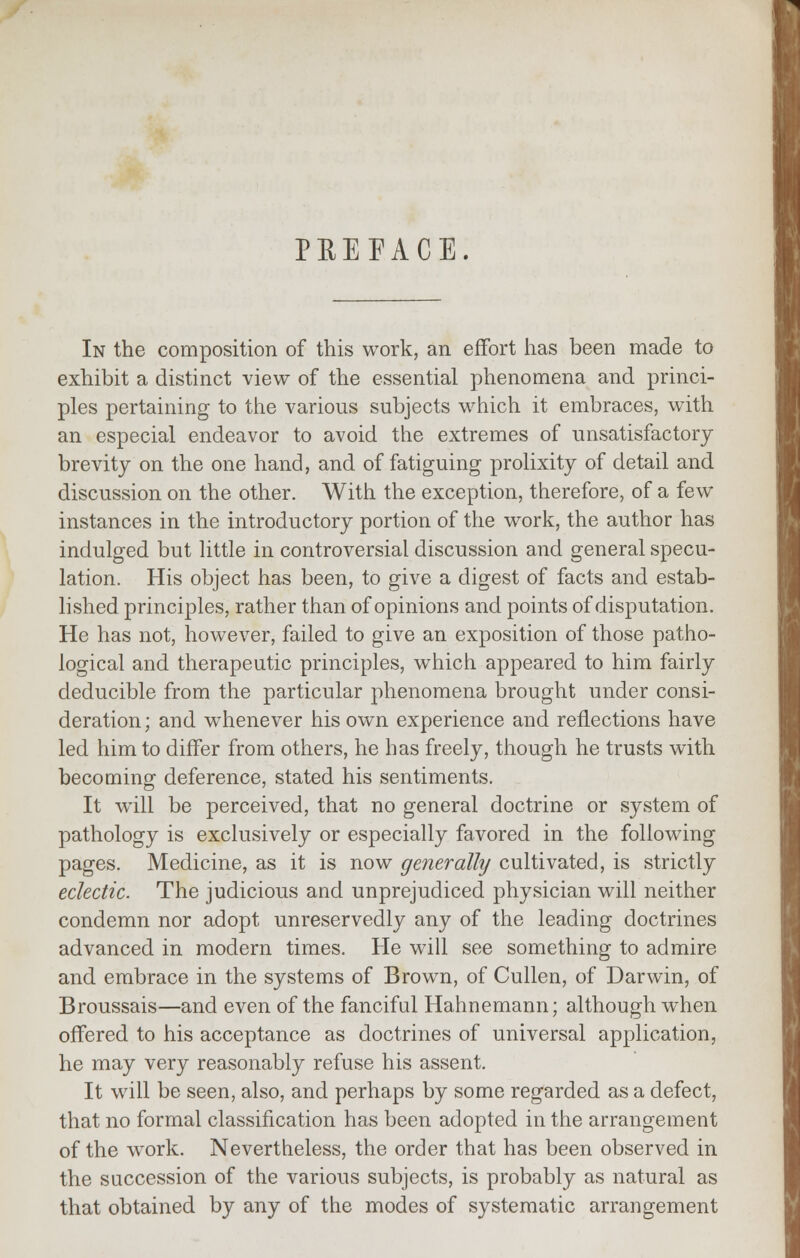 PREFACE. In the composition of this work, an effort has been made to exhibit a distinct view of the essential phenomena and princi- ples pertaining to the various subjects which it embraces, with an especial endeavor to avoid the extremes of unsatisfactory brevity on the one hand, and of fatiguing prolixity of detail and discussion on the other. With the exception, therefore, of a few instances in the introductory portion of the work, the author has indulged but little in controversial discussion and general specu- lation. His object has been, to give a digest of facts and estab- lished principles, rather than of opinions and points of disputation. He has not, however, failed to give an exposition of those patho- logical and therapeutic principles, which appeared to him fairly deducible from the particular phenomena brought under consi- deration; and whenever his own experience and reflections have led him to differ from others, he has freely, though he trusts with becoming deference, stated his sentiments. It wTill be perceived, that no general doctrine or system of pathology is exclusively or especially favored in the following pages. Medicine, as it is now generally cultivated, is strictly eclectic. The judicious and unprejudiced physician will neither condemn nor adopt unreservedly any of the leading doctrines advanced in modern times. He will see something to admire and embrace in the systems of Brown, of Cullen, of Darwin, of Broussais—and even of the fanciful Hahnemann; although when offered to his acceptance as doctrines of universal application, he may very reasonably refuse his assent. It will be seen, also, and perhaps by some regarded as a defect, that no formal classification has been adopted in the arrangement of the work. Nevertheless, the order that has been observed in the succession of the various subjects, is probably as natural as that obtained by any of the modes of systematic arrangement