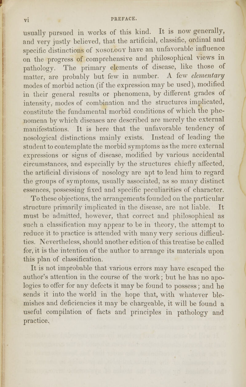 usually pursued in works of this kind. It is now generally, and very justly believed, that the artificial, classific, ordinal and specific distinctions of nosology have an unfavorable influence on the progress of comprehensive and philosophical views in pathology. The primary elements of disease, like those of matter, are probably but few in number. A few elementary modes of morbid action (if the expression may be used), modified in their general results or phenomena, by different grades of intensity, modes of combination and the structures implicated, constitute the fundamental morbid conditions of which the phe- nomena by which diseases are described are merely the external manifestations. It is here that the unfavorable tendency of nosological distinctions mainly exists. Instead of leading the student to contemplate the morbid symptoms as the mere external expressions or signs of disease, modified by various accidental circumstances, and especially by the structures chiefly affected, the artificial divisions of nosology are apt to lead him to regard the groups of symptoms, usually associated, as so many distinct essences, possessing fixed and specific peculiarities of character. To these objections, the arrangements founded on the particular structure primarily implicated in the disease, are not liable. It must be admitted, however, that correct and philosophical as such a classification may appear to be in theory, the attempt to reduce it to practice is attended with many very serious difficul- ties. Nevertheless, should another edition of this treatise be called for, it is the intention of the author to arrange its materials upon this plan of classification. It is not improbable that various errors may have escaped the author's attention in the course of the work; but he has no apo- logies to offer for any defects it may be found to possess; and he sends it into the world in the hope that, with whatever ble- mishes and deficiencies it may be chargeable, it will be found a useful compilation of facts and principles in pathology and practice.