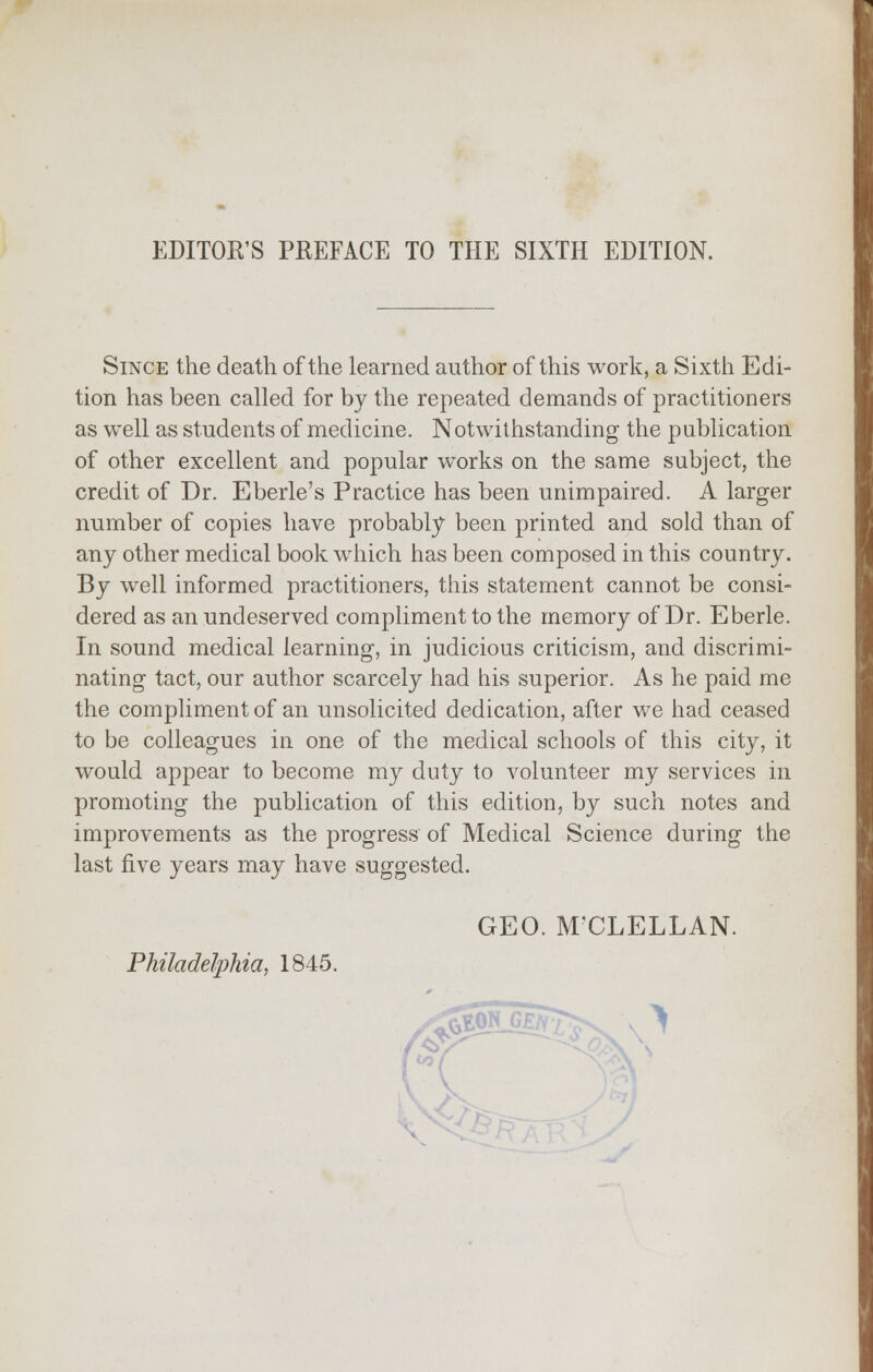 EDITOR'S PREFACE TO THE SIXTH EDITION. Since the death of the learned author of this work, a Sixth Edi- tion has been called for by the repeated demands of practitioners as well as students of medicine. Notwithstanding the publication of other excellent and popular works on the same subject, the credit of Dr. Eberle's Practice has been unimpaired. A larger number of copies have probably been printed and sold than of any other medical book which has been composed in this country. By well informed practitioners, this statement cannot be consi- dered as an undeserved compliment to the memory of Dr. Eberle. In sound medical learning, in judicious criticism, and discrimi- nating tact, our author scarcely had his superior. As he paid me the compliment of an unsolicited dedication, after we had ceased to be colleagues in one of the medical schools of this city, it would appear to become my duty to volunteer my services in promoting the publication of this edition, by such notes and improvements as the progress of Medical Science during the last five years may have suggested. GEO. M'CLELLAN. Philadelphia, 1845.