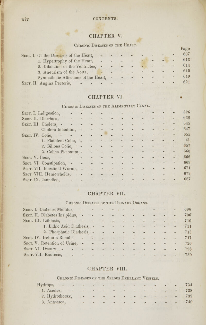 CHAPTER V. Chronic Diseases of the Heart. Page Sect. I. Of the Diseases of the Heart, 607 1. Hypertrophy of the Heart, 613 2. Dilatation of the Ventricles, 614 3. Aneurism of the Aorta, 615 Sympathetic Affections of the Heart, 619 Sect. II. Angina Pectoris, 621 CHAPTER VI. • Chronic Diseases of the Alimentary Canal. Sect. I. Indigestion, 626 Sect. II. Diarrhoea, 638 Sect. III. Cholera, 645 Cholera Infantum, 647 Sect. IV. Colic, 655 1. Flatulent Colic, *&■ 2. Bilious Colic, 657 3. Colica Pictonum, 660 Sect. V. Ileus, 666 Sect. VI. Constipation, 669 Sect. VII. Intestinal Worms, 671 Sect. VIII. Hemorrhoids, 679 Sect. IX. Jaundice, 687 CHAPTER VII. Chronic Diseases of the Urinary Organs. Sect. I. Diabetes Mellitus, 696 Sect. II. Diabetes Insipidus, 706 Sect. III. Lithiasis, 710 1. Lithic Acid Diathesis, 711 2. Phosphatic Diathesis, 713 Sect. IV. Ischuria Renalis, 717 Sect. V. Retention of Urine, 720 Sect. VI. Dysury, 728 Sect. VII. Enuresis, 730 CHAPTER VIII. Chronic Diseases of the Serous Exhalant Vessels. Hydrops, 734 1. Ascites, 738 2. Hydrofhorax, 739 3. Anasarca, 740