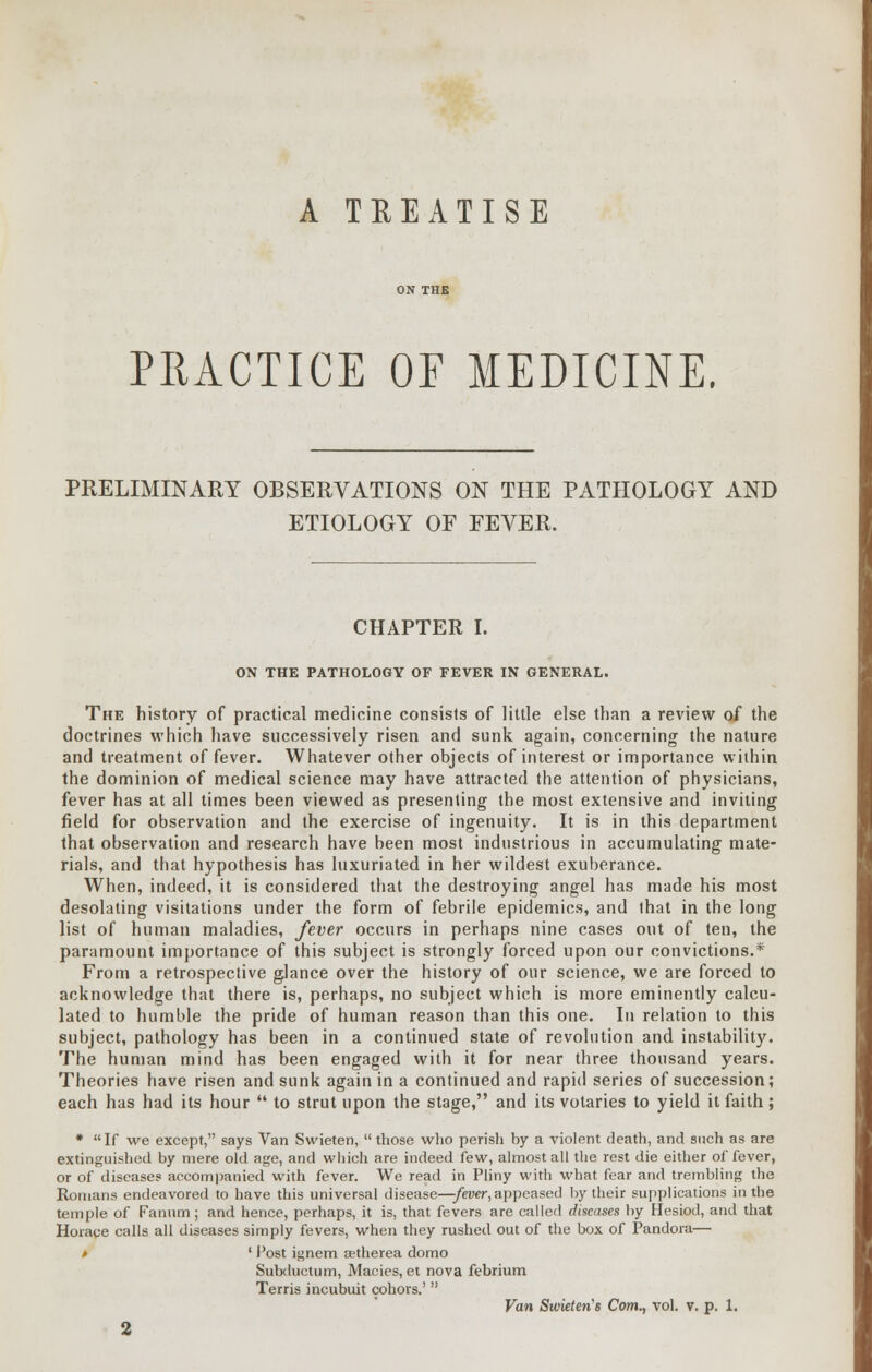 A TREATISE PRACTICE OF MEDICINE. PRELIMINARY OBSERVATIONS ON THE PATHOLOGY AND ETIOLOGY OF FEVER. CHAPTER I. ON THE PATHOLOGY OF FEVER IN GENERAL. The history of practical medicine consists of little else than a review of the doctrines which have successively risen and sunk again, concerning the nature and treatment of fever. Whatever other objects of interest or importance within the dominion of medical science may have attracted the attention of physicians, fever has at all times been viewed as presenting the most extensive and inviting field for observation and the exercise of ingenuity. It is in this department that observation and research have been most industrious in accumulating mate- rials, and that hypothesis has luxuriated in her wildest exuberance. When, indeed, it is considered that the destroying angel has made his most desolating visitations under the form of febrile epidemics, and that in the long list of human maladies, fever occurs in perhaps nine cases out of ten, the paramount importance of this subject is strongly forced upon our convictions.* From a retrospective glance over the history of our science, we are forced to acknowledge that there is, perhaps, no subject which is more eminently calcu- lated to humble the pride of human reason than this one. In relation to this subject, pathology has been in a continued state of revolution and instability. The human mind has been engaged with it for near three thousand years. Theories have risen and sunk again in a continued and rapid series of succession; each has had its hour  to strut upon the stage, and its votaries to yield it faith; * If we except, says Van Swieten,  those who perish by a violent death, and such as are extinguished by mere old age, and which are indeed few, almost all the rest die either of fever, or of diseases accompanied with fever. We read in Pliny with what fear and trembling the Romans endeavored to have this universal disease—fever, appeased by their supplications in the temple of Fanum; and hence, perhaps, it is, that fevers are called diseases by Hesiod, and that Horace calls all diseases simply fevers, when they rushed out of the box of Pandora— » ' Post ignem aetherea domo Subductum, Macies, et nova febrium Terris incubuit cohors.'  Van Sudeten's Com., vol. v. p. 1. 2