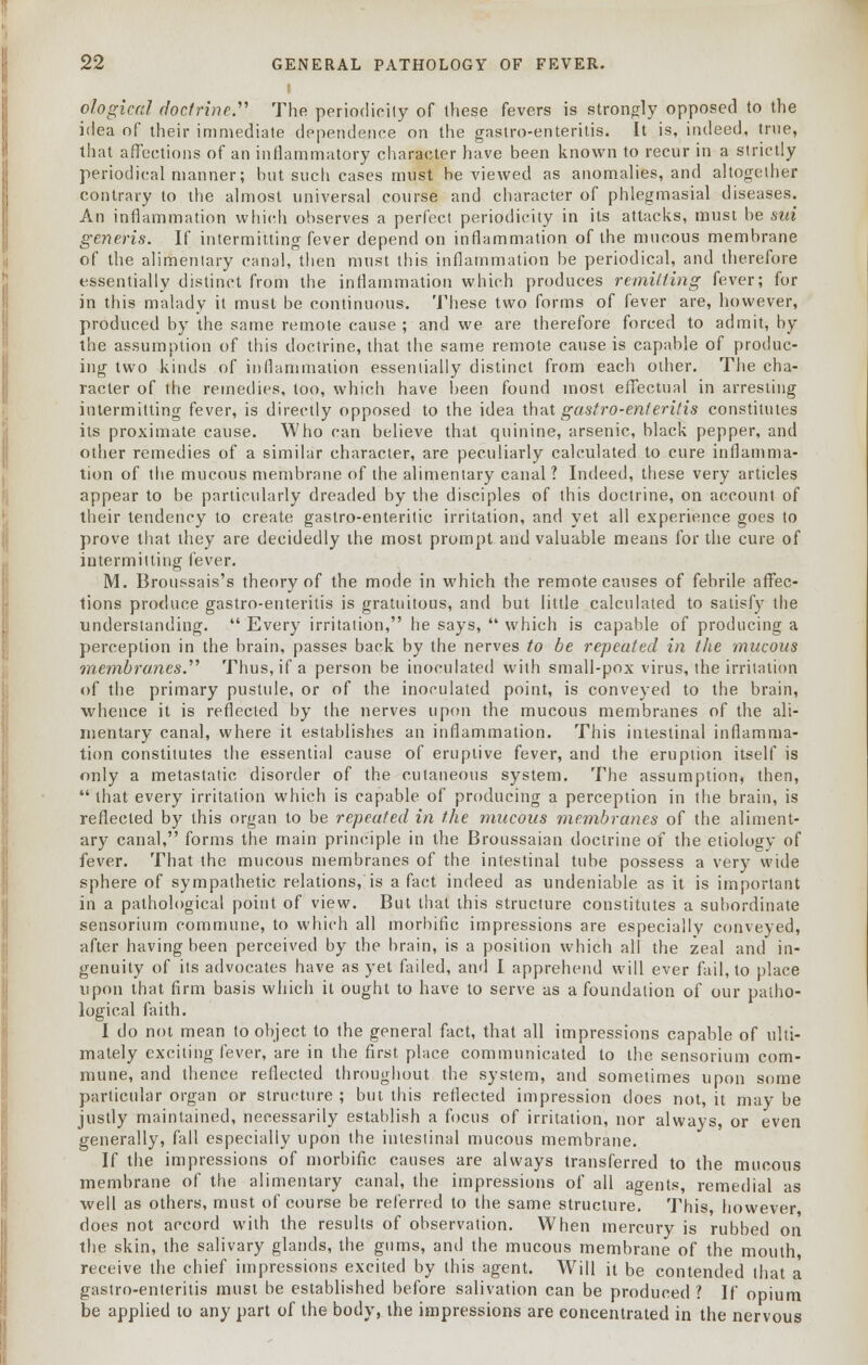 ological doctrine.'''' The periodicity of these fevers is strongly opposed to the idea of their immediate dependence on the gastroenteritis. It is, indeed, true, that affections of an inflammatory character have been known to recur in a strictly periodical manner; but such cases must he viewed as anomalies, and altogether contrary to the almost universal course and character of phlegmasial diseases. An inflammation which observes a perfect periodicity in its attacks, must be sui generis. If intermitting fever depend on inflammation of the mucous membrane of the alimentary canal, then must this inflammation be periodical, and therefore essentially distinct from the inflammation which produces remitting fever; for in this malady it must be continuous. These two forms of fever are, however, produced by the same remote cause ; and we are therefore forced to admit, by the assumption of this doctrine, that the same remote cause is capable of produc- ing two kinds of inflammation essentially distinct from each other. The cha- racter of the remedies, too, which have been found most effectual in arresting intermitting fever, is directly opposed to the idea that gastro-enteritis constitutes its proximate cause. Who can believe that quinine, arsenic, black pepper, and other remedies of a similar character, are peculiarly calculated to cure inflamma- tion of the mucous membrane of the alimentary canal? Indeed, these very articles appear to be particularly dreaded by the disciples of this doctrine, on account of their tendency to create gastro-enteritic irritation, and yet all experience goes to prove that they are decidedly the most prompt and valuable means for the cure of intermitting fever. M. Broussais's theory of the mode in which the remote causes of febrile affec- tions produce gastro-enteritis is gratuitous, and but little calculated to satisfy the understanding.  Every irritation, he says,  which is capable of producing a perception in the brain, passes back by the nerves to be repeated in the mucous membranes. Thus, if a person be inoculated with small-pox virus, the irritation of the primary pustule, or of the inoculated point, is conveyed to the brain, whence it is reflected by the nerves upon the mucous membranes of the ali- mentary canal, where it establishes an inflammation. This intestinal inflamma- tion constitutes the essential cause of eruptive fever, and the eruption itself is only a metastatic disorder of the cutaneous system. The assumption, then, that every irritation which is capable of producing a perception in the brain, is reflected by this organ to be repeated in the mucous membranes of the aliment- ary canal, forms the main principle in the Broussaian doctrine of the etiology of fever. That the mucous membranes of the intestinal tube possess a very wide sphere of sympathetic relations, is a fact indeed as undeniable as it is important in a pathological point of view. But that this structure constitutes a subordinate sensorium commune, to which all morbific impressions are especially conveyed, after having been perceived by the brain, is a position which all the zeal and in- genuity of its advocates have as yet failed, and I apprehend will ever fail, to place upon that firm basis which it ought to have to serve as a foundation of our patho- logical faith. I do not mean to object to the general fact, that all impressions capable of ulti- mately exciting fever, are in the first place communicated to the sensorium com- mune, and thence reflected throughout the system, and sometimes upon some particular organ or structure ; but this reflected impression does not, it may be justly maintained, necessarily establish a focus of irritation, nor always, or even generally, fall especially upon the intestinal mucous membrane. If the impressions of morbific causes are always transferred to the mucous membrane of the alimentary canal, the impressions of all agents, remedial as well as others, must of course be referred to the same structure. This, however does not accord with the results of observation. When mercury is rubbed on the skin, the salivary glands, the gums, and the mucous membrane of the mouth, receive the chief impressions excited by this agent. Will it be contended that a gastro-enteritis must be established before salivation can be produced? If opium be applied to any part of the body, the impressions are concentrated in the nervous