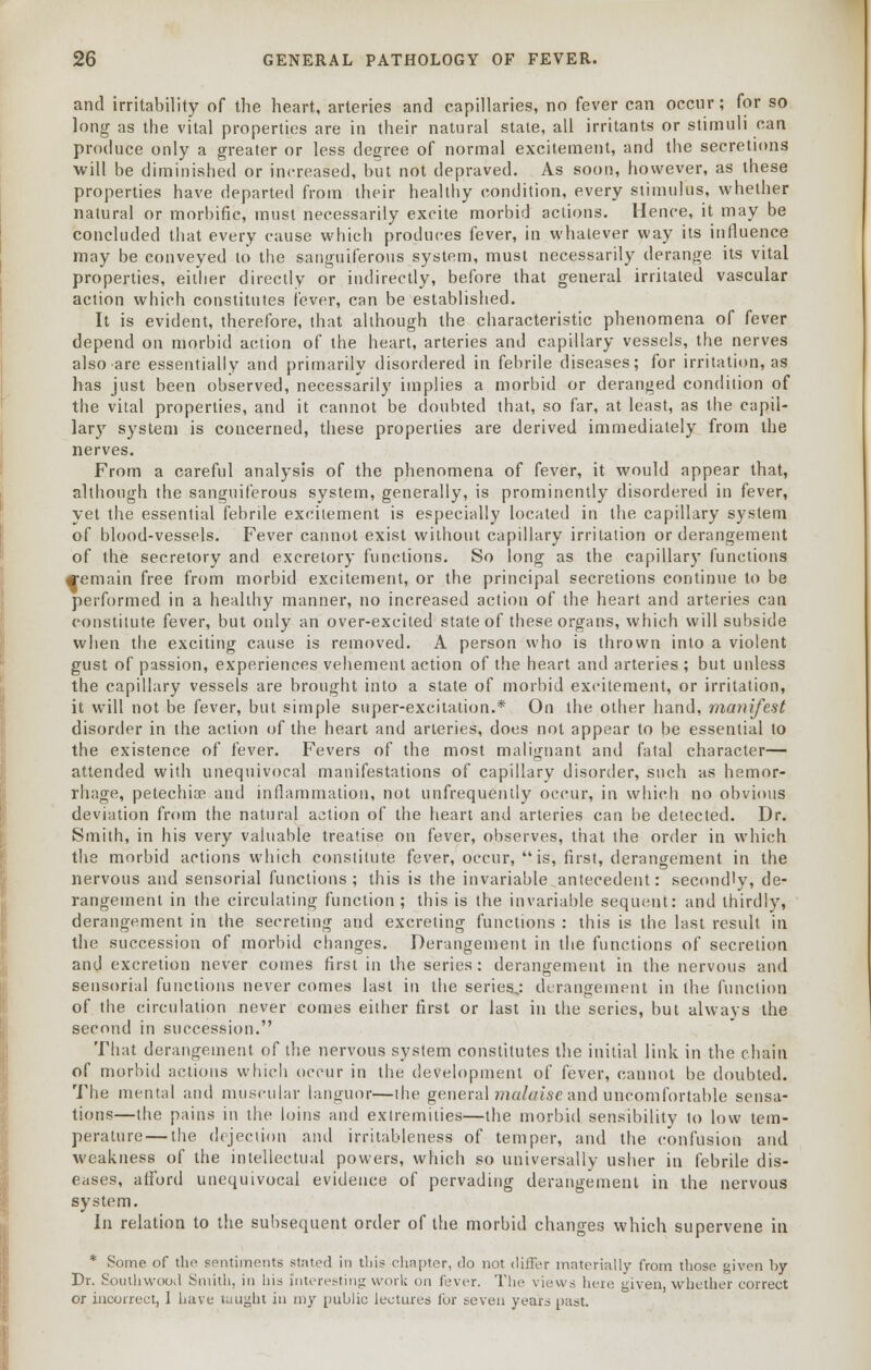 and irritability of the heart, arteries and capillaries, no fever can occur; for so long as the vital properties are in their natural state, all irritants or stimuli can produce only a greater or less degree of normal excitement, and the secretions will be diminished or increased, but not depraved. As soon, however, as these properties have departed from their healthy condition, every stimulus, whether natural or morbific, must necessarily excite morbid actions. Hence, it may be concluded that every cause which produces fever, in whatever way its influence may be conveyed to the sanguiferous system, must necessarily derange its vital properties, either directly or indirectly, before that general irritated vascular action which constitutes fever, can be established. It is evident, therefore, that although the characteristic phenomena of fever depend on morbid action of the heart, arteries and capillary vessels, the nerves also are essentially and primarily disordered in febrile diseases; for irritation, as has just been observed, necessarily implies a morbid or deranged condition of the vital properties, and it cannot be doubted that, so far, at least, as the capil- lary system is concerned, these properties are derived immediately from the nerves. From a careful analysis of the phenomena of fever, it would appear that, although the sanguiferous system, generally, is prominently disordered in fever, yet the essential febrile excitement is especially located in the capillary system of blood-vessels. Fever cannot exist without capillary irritation or derangement of the secretory and excretory functions. So long as the capillary functions femain free from morbid excitement, or the principal secretions continue to be performed in a healthy manner, no increased action of the heart and arteries can constitute fever, but only an over-excited state of these organs, which will subside when the exciting cause is removed. A person who is thrown into a violent gust of passion, experiences vehement action of the heart and arteries ; but unless the capillary vessels are brought into a state of morbid excitement, or irritation, it will not be fever, but simple super-excitation.* On the other hand, manifest disorder in the action of the heart and arteries, does not appear to be essential to the existence of fever. Fevers of the most malignant and fatal character— attended with unequivocal manifestations of capillary disorder, such as hemor- rhage, petechia? and inflammation, not unfrequently occur, in which no obvious deviation from the natural action of the heart and arteries can be detected. Dr. Smith, in his very valuahle treatise on fever, observes, that the order in which the morbid actions which constitute fever, occur, is, first, derangement in the nervous and sensorial functions; this is the invariable antecedent: secondly, de- rangement in the circulating function; this is the invariable sequent: and thirdly, derangement in the secreting and excreting functions : this is the last result in the succession of morbid changes. Derangement in the functions of secretion and excretion never comes first in the series: derangement in the nervous and sensorial functions never comes last in the series,: derangement in the function of the circulation never comes either first or last in the series, but always the second in succession. That derangement of the nervous system constitutes the initial link in the chain of morbid actions which occur in the development of fever, cannot be doubted. The mental and muscular languor—the general malaise and uncomfortable sensa- tions—the pains in the loins and extremities—the morbid sensibility to low tem- perature— the dejection ami irritableness of temper, and the confusion and weakness of the intellectual powers, which so universally usher in febrile dis- eases, afford unequivocal evidence of pervading derangement in the nervous system. In relation to the subsequent order of the morbid changes which supervene in * Some of the sentiments slated in this chapter, do not differ materially from those given by Dr. Southwood Smith, in his interesting work on fever. The views here given, whether correct or incorrect, I have taught in my public lectures for seven years past.