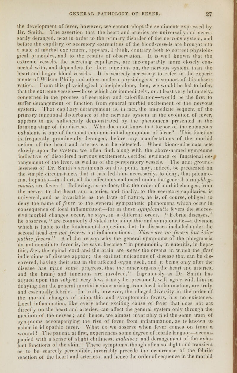 the development of fever, however, we cannot adopt the sentiments expressed by Dr. Smith. The assertion that the heart and arteries are universally and neces- sarily deranged, next in order to the primary disorder of the nervous system, and before the capillary or secretory extremities of the blood-vessels are brought into a stale of morbid excitement, appears. I think, contrary both to correct physiolo- gical principles, and to the results of observation. It is well known that the extreme vessels, the secreting capillaries, are incomparably more closely con- nected with, and dependent for their functions on, the nervous system, than the heart and larger blood-vessels. It is scarcely necessary to refer to the experi- ments of Wilson Philip and other modern physiologists in support of this obser- vation. From this physiological principle alone, then, we would be led to infer, that the extreme vessels—those which are immediately, or at least very intimately, concerned in the process of secretion and calorification—would be the first to sutler derangement of function from general morbid excitement of the nervous system. That capillary derangement is, in fact, the immediate sequent of the primary functional disturbance of the nervous system in the evolution of fever, appears to me sufficiently demonstrated by the phenomena presented in the forming stage of the disease. Who does not know that torpor of the cutaneous exhalents is one of the most common initial symptoms of fever? This function is frequently prominently deranged, before any manifestations of the morbid action of the heart and arteries can be detected. When kiono-miasmata acts slowly upon the system, we often find, along with the above-named symptoms indicative of disordered nervous excitement, decided evidence of functional de-/ rangement of the liver, as well as of the perspiratory vessels. The utter ground- lessness of Dr. Smith's sentiments on this point, may, indeed, be predicated on the simple circumstance, that it has led him, necessarily, to deny, that pneumo- nia, hepatitis—in short, all the affections embraced under the general term phleg- masia, are fevers! Believing, as he does, that the order of morbid changes, from the nerves to the heart and arteries, and finally, to the secretory capillaries, is universal, and as invariable as the laws of nature, he is, of course, obliged to deny the name of fever to the general sympathetic phenomena which occur in consequence of local inflammation—for in these symptomatic fevers the succes- sive morbid changes occur, he says, in a different order.  Febrile diseases, he observes,  are commonly divided into idiopathic and symptomatic—a division which is liable to the fundamental objection, that the diseases included under the second head are not fevers, but inflammations. There are no fevers but idio- pathic fevers. And the reason why the general symptoms of the phlegmasia do not constitute fever is, he says, because  in pneumonia, in enteritis, in hepa- titis, &c, the spinal cord and the brain are never the organs in which the first indications of disease appear; the earliest indications of disease that can be dis- covered, having their seat in the affected organ itself, and it being only after the disease has made some progress, that the other organs (the heart and arteries, and the brain) and functions are involved. Ingeniously as Dr. Smith has argued upon this subject, very few, it may be presumed, will agree with him in denying that the general morbid actions arising from local inflammation, are truly and essentially febrile. In truth, however, the alleged diversity in the order of the morbid changes of idiopathic and symptomatic fevers, has no existence. Local inflammation, like every other exciting cause of fever that does not act directly on the heart and arteries, can affect the general system only through the medium of the nerves; and hence, we almost invariably find the same train of symptoms accompanying the rise of fever from inflammation, as is known to usher in idiopathic fever. What do we observe when fever comes on from a wound ? The patient, at first, experiences some degree of febrile languor—accom- panied with a sense of slight chilliness, malaise; and derangement of the exha- lent functions of the skin. These symptoms, though often so slight and transient as to be scarcely perceptible, invariably precede the occurrence of the febrile reaction of the heart and arteries ; and hence the order of sequence in the morbid