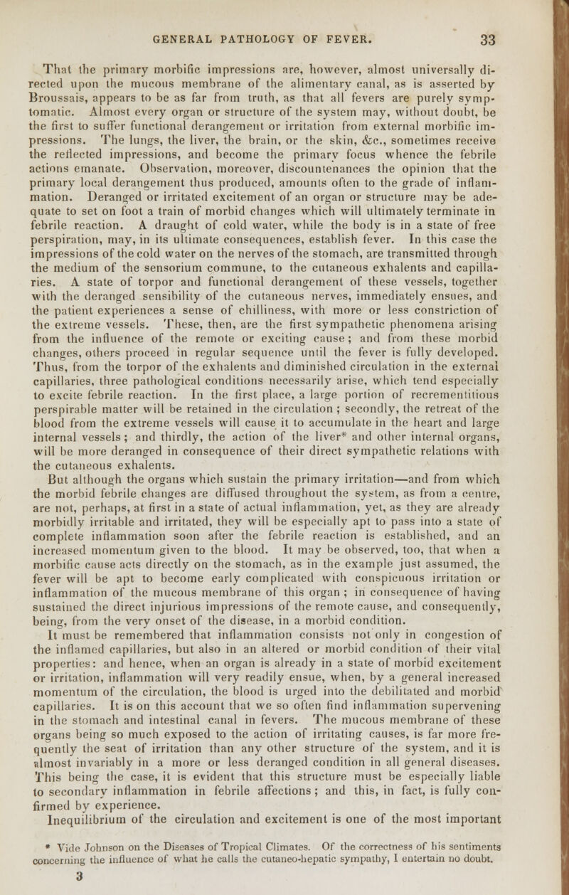 That the primary morbific impressions are, however, almost universally di- rected upon the mucous membrane of the alimentary canal, as is asserted by Broussais, appears to be as far from truth, as that all fevers are purely symp- tomatic. Almost every organ or structure of the system may, without doubt, be the first to suffer functional derangement or irritation from external morbific im- pressions. The lungs, the liver, the brain, or the skin, &c, sometimes receive the reflected impressions, and become the primary focus whence the febrile actions emanate. Observation, moreover, discountenances the opinion that the primary local derangement thus produced, amounts often to the grade of inflam- mation. Deranged or irritated excitement of an organ or structure may be ade- quate to set on foot a train of morbid changes which will ultimately terminate in febrile reaction. A draught of cold water, while the body is in a state of free perspiration, may, in its ultimate consequences, establish fever. In this case the impressions of the cold water on the nerves of the stomach, are transmitted through the medium of the sensorium commune, to the cutaneous exhalents and capilla- ries. A state of torpor and functional derangement of these vessels, together with the deranged sensibility of the cutaneous nerves, immediately ensues, and the patient experiences a sense of chilliness, with more or less constriction of the extreme vessels. These, then, are the first sympathetic phenomena arising from the influence of the remote or exciting cause; and from these morbid changes, others proceed in regular sequence until the fever is fully developed. Thus, from the torpor of the exhalents and diminished circulation in the external capillaries, three pathological conditions necessarily arise, which tend especially to excite febrile reaction. In the first place, a large portion of recrementitious perspirable matter will be retained in the circulation ; secondly, the retreat of the blood from the extreme vessels will cause it to accumulate in the heart and large internal vessels; and thirdly, the action of the liver* and other internal organs, will be more deranged in consequence of their direct sympathetic relations with the cutaneous exhalents. But although the organs which sustain the primary irritation—and from which the morbid febrile changes are diffused throughout the system, as from a centre, are not, perhaps, at first in a state of actual inflammation, yet, as they are already morbidly irritable and irritated, they will be especially apt to pass into a state of complete inflammation soon after the febrile reaction is established, and an increased momentum given to the blood. It may be observed, too, that when a morbific cause acts directly on the stomach, as in the example just assumed, the fever will be apt to become early complicated with conspicuous irritation or inflammation of the mucous membrane of this organ ; in consequence of having sustained the direct injurious impressions of the remote cause, and consequently, being, from the very onset of the disease, in a morbid condition. It must be remembered that inflammation consists not only in congestion of the inflamed capillaries, but also in an altered or morbid condition of their vital properties: and hence, when an organ is already in a state of morbid excitement or irritation, inflammation will very readily ensue, when, by a general increased momentum of the circulation, the blood is urged into the debilitated and morbid capillaries. It is on this account that we so often find inflammation supervening in the stomach and intestinal canal in fevers. The mucous membrane of these organs being so much exposed to the action of irritating causes, is far more fre- quently the seat of irritation than any other structure of the system, and it is almost invariably in a more or less deranged condition in all general diseases. This being the case, it is evident that this structure must be especially liable to secondary inflammation in febrile affections; and this, in fact, is fully con- firmed by experience. Inequilibrium of the circulation and excitement is one of the most important * Vide Johnson on the Diseases of Tropical Climates. Of the correctness of his sentiments concerning the influence of what lie calls the cutaneo-hepatic sympathy, I entertain no doubt. 3