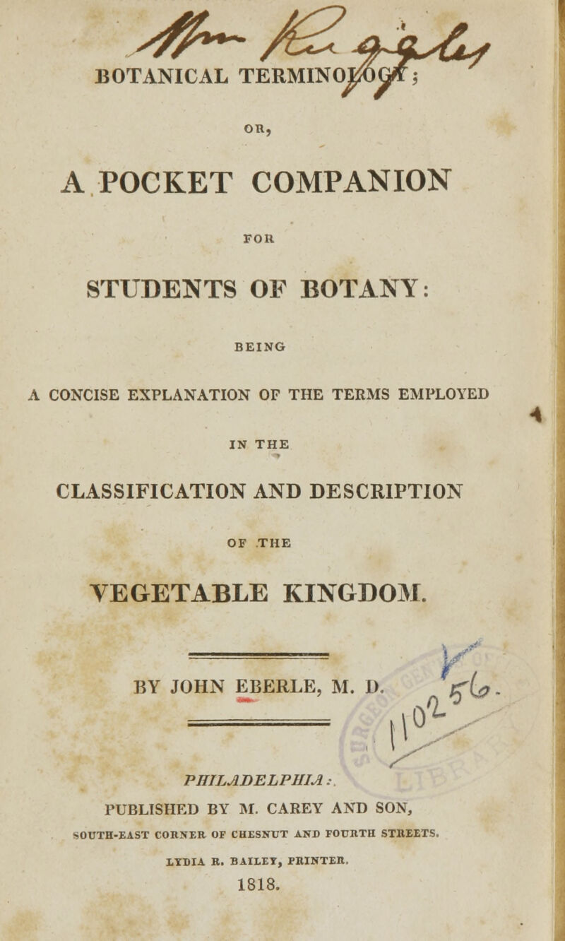 A POCKET COMPANION FOR STUDENTS OF BOTANY: BEING A CONCISE EXPLANATION OF THE TERMS EMPLOYED IN THE CLASSIFICATION AND DESCRIPTION OF THE VEGETABLE KINGDOM. BY JOHN EBERLE, M. D. j^{^ — . if PHILADELPHIA.-. PUBLISHED BY M. CAREY AND SON, SOUTH-EAST CORNER OF CHESNCT AND FOUIlTa STREETS. 1YDIA R. BAILEY, PRINTER. 1818. 4