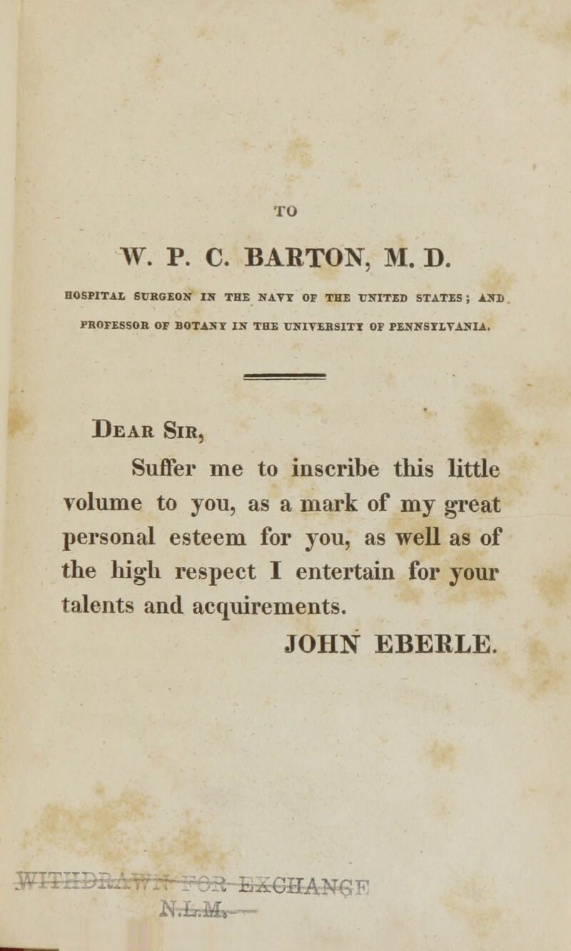 TO W. P. C. BARTON, M. D. HOSPITAL SI RGEON IN THE NAVT OF THE UNITED STATES ; AND PROFESSOR OF BOTANY IN THE UNIVERSITY OF PENNSYLVANIA. Dear Sir, Suffer me to inscribe this little volume to you, as a mark of my great personal esteem for you, as well as of the high respect I entertain for your talents and acquirements. JOHIST EBERLE. ■3AN€F