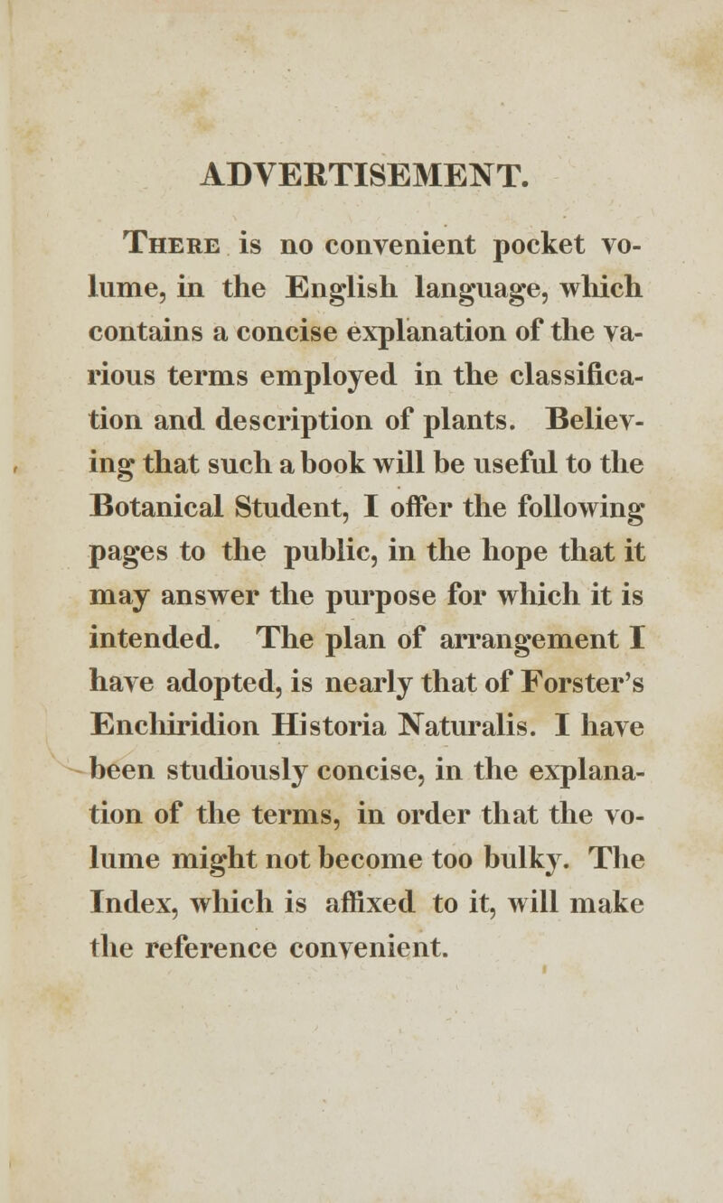 ADVERTISEMENT. There is no convenient pocket vo- lume, in the English language, which contains a concise explanation of the va- rious terms employed in the classifica- tion and description of plants. Believ- ing that such a book will be useful to the Botanical Student, I offer the following pages to the public, in the hope that it may answer the purpose for which it is intended. The plan of arrangement I have adopted, is nearly that of Forster's Enchiridion Historia Naturalis. I have been studiously concise, in the explana- tion of the terms, in order that the vo- lume might not become too bulky. The Index, which is affixed to it, will make the reference convenient.