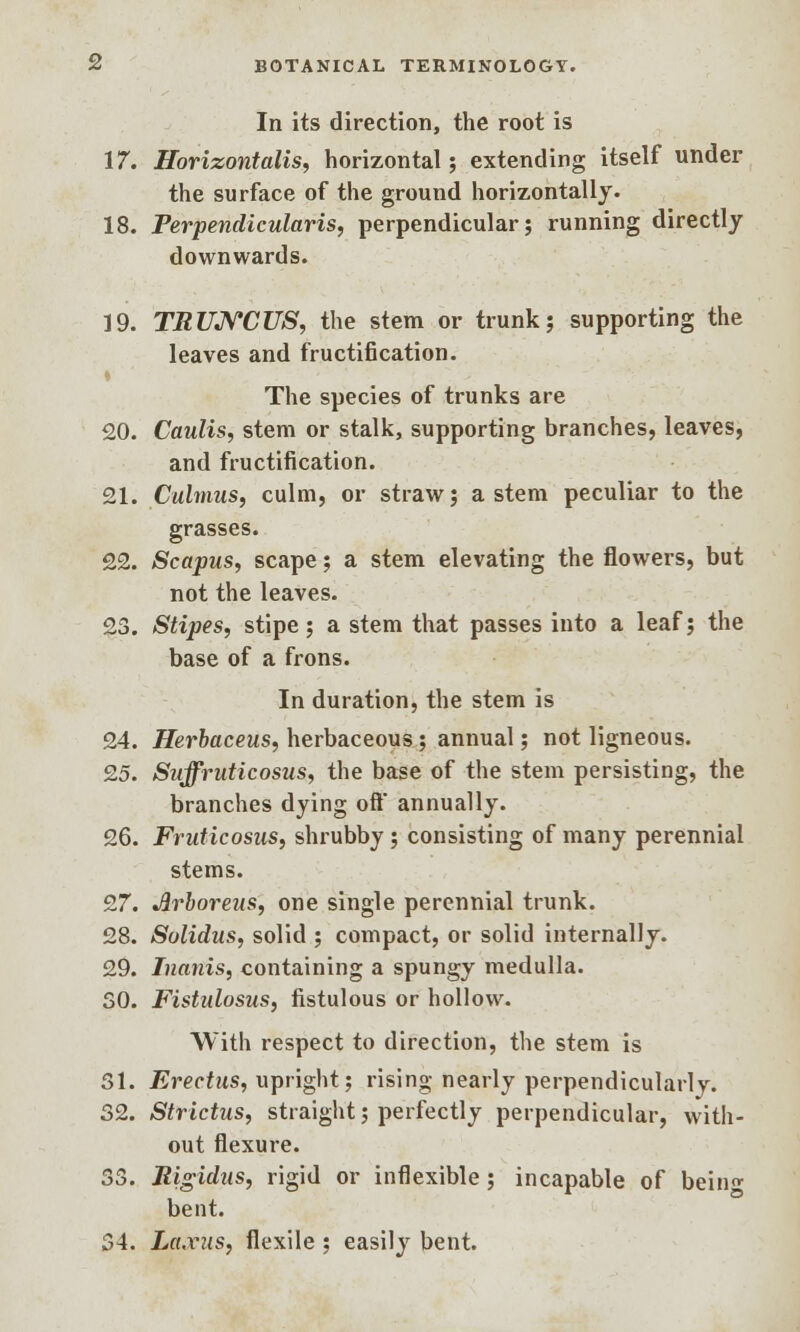 In its direction, the root is 17. Horizontalis, horizontal; extending itself under the surface of the ground horizontally. 18. Perpendicularis, perpendicular; running directly downwards. 19. TRUJYCUS, the stem or trunk; supporting the leaves and fructification. The species of trunks are 20. Caulis, stem or stalk, supporting branches, leaves, and fructification. 21. Culmus, culm, or straw; astern peculiar to the grasses. 22. Scapus, scape; a stem elevating the flowers, but not the leaves. 23. Stipes, stipe; a stem that passes into a leaf; the base of a frons. In duration, the stem is 24. Herbaceus, herbaceous; annual; not ligneous. 25. Suffruticosus, the base of the stem persisting, the branches dying oft annually. 26. Fruticosus, shrubby; consisting of many perennial stems. 27. Jlrboreus, one single perennial trunk. 28. Sulidus, solid ; compact, or solid internally. 29. Inanis, containing a spungy medulla. SO. Fistulosus, fistulous or hollow. With respect to direction, the stem is 31. Erectus, upright; rising nearly perpendicularly. 32. Strictus, straight; perfectly perpendicular, with- out flexure. 33. Rigidus, rigid or inflexible ; incapable of beino- bent. 34. La.vus, flexile ; easily bent.