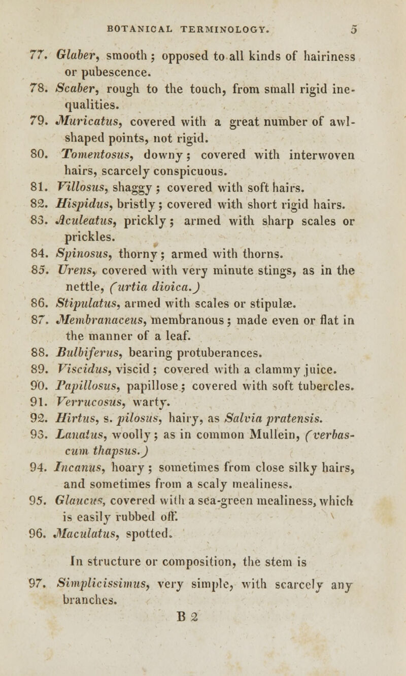 77. Glaber, smooth; opposed to all kinds of hairiness or pubescence. 78. Scaber, rough to the touch, from small rigid ine- qualities. 79. Muricatus, covered with a great number of awl- shaped points, not rigid. 80. Tomentosus, downy; covered with interwoven hairs, scarcely conspicuous. 81. Villosus, shaggy ; covered with soft hairs. 82. Hispidus, bristly; covered with short rigid hairs. 83. Jlculeatiis, prickly; armed with sharp scales or prickles. 84. Spinosus, thorny; armed with thorns. 85. Urens, covered with very minute stings, as in the nettle, (urtia dioica.J 86. Stipulatus, armed with scales or stipulse. 87. Jtfembranaceus, membranous; made even or flat in the manner of a leaf. 88. Bidbiferus, bearing protuberances. 89. Viscidus, viscid; covered with a clammy juice. 90. Papillosus, papillose; covered with soft tubercles. 91. Verrucosus, warty. 92. Hirtus, s. pilosus, hairy, as Salvia pratensis. 93. Lanaius, woolly; as in common Mullein, (verbas- cum thapsus.J 94. Incanus, hoary; sometimes from close silky hairs, and sometimes from a scaly mealiness. 95. Glauats, covered with a sea-green mealiness, which is easily rubbed oft'. 96. Maculatus, spotted. In structure or composition, the stem is 97. Simplicissimus, very simple, with scarcely any branches. B 2