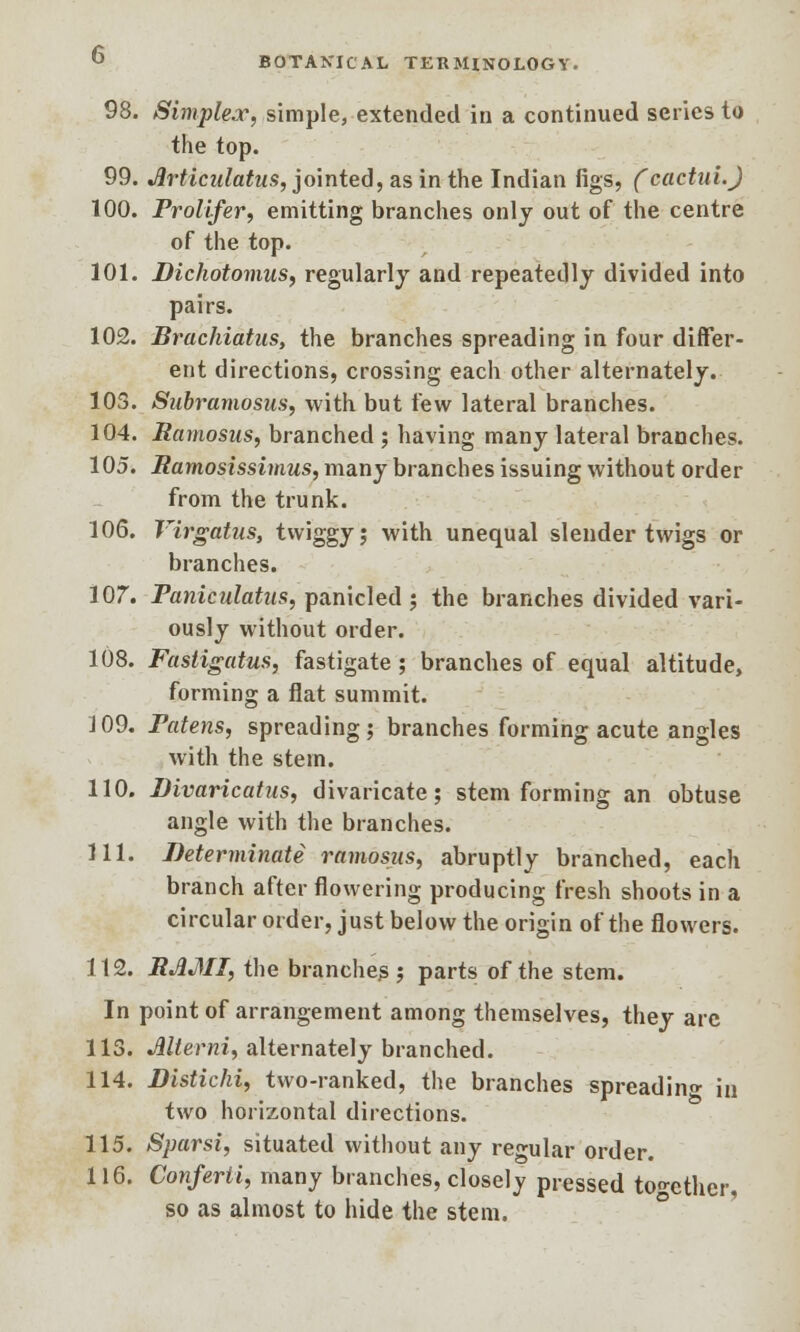 98. Simplex, simple, extended in a continued series to the top. 99. Jlrticulatus, jointed, as in the Indian figs, (cactui.) 100. Prolifer, emitting branches only out of the centre of the top. 101. Dichotomies, regularly and repeatedly divided into pairs. 102. Brachiatus, the branches spreading in four differ- ent directions, crossing each other alternately. 103. Subramosus, with but few lateral branches. 104. Ramosus, branched ; having many lateral branches. 105. Ramosissimus, many branches issuing without order from the trunk. 106. Virgatus, twiggy; with unequal slender twigs or branches. 107. Faniculatus, panicled ; the branches divided vari- ously without order. 108. Fastigatus, fastigate ; branches of equal altitude, forming a flat summit. 109. Fatens, spreading; branches forming acute angles with the stem. 110. Divaricatus, divaricate; stem forming an obtuse angle with the branches. 111. Determinate ramosus, abruptly branched, each branch after flowering producing fresh shoots in a circular order, just below the origin of the flowers. 112. RAMI, the branches; parts of the stem. In point of arrangement among themselves, they arc 113. Mterni, alternately branched. 114. Distichi, two-ranked, the branches spreading in two horizontal directions. 115. Sparsi, situated without any regular order. 116. Conferti, many branches, closely pressed together, so as almost to hide the stem.