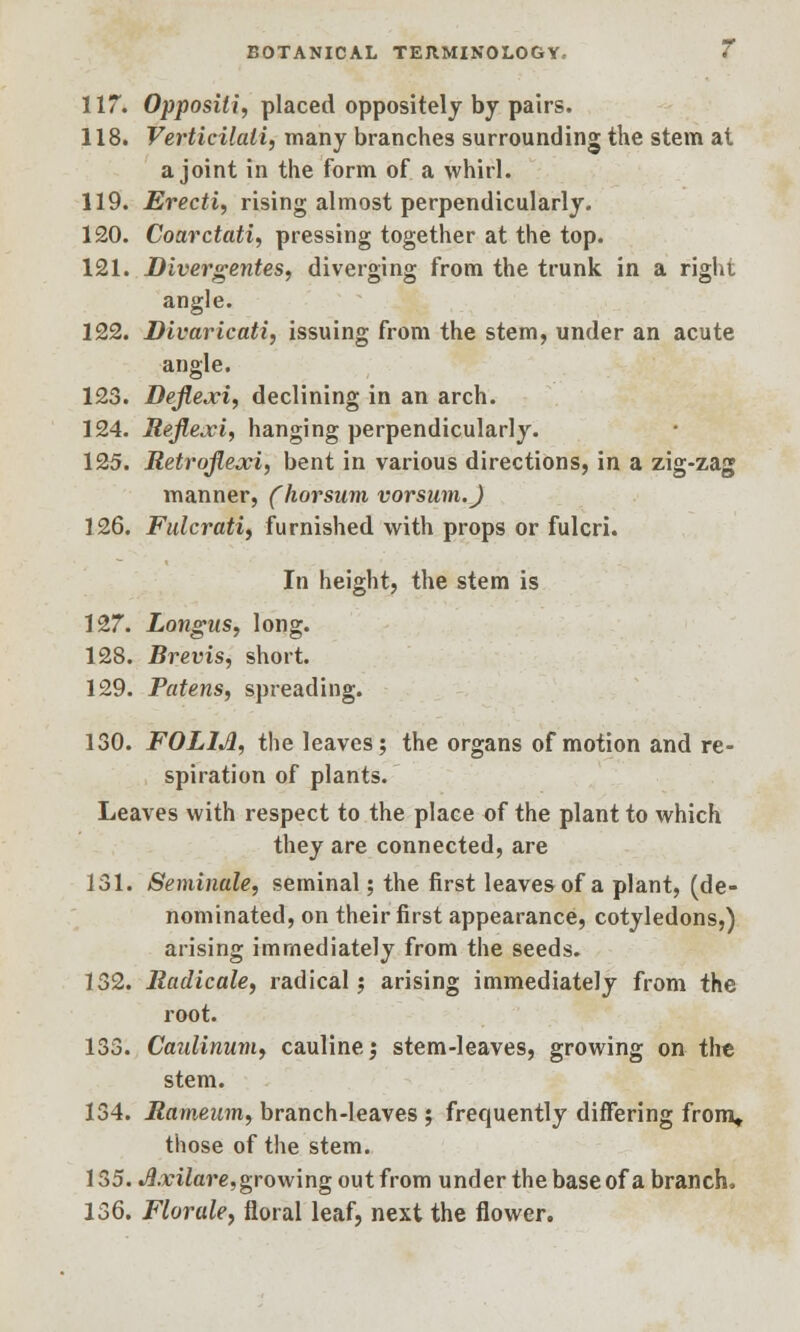 117. Oppositi, placed oppositely by pairs. 118. Verticilali, many branches surrounding the stem at a joint in the form of a whirl. 119. Erecti, rising almost perpendicularly. 120. Coarctati, pressing together at the top. 121. Divergentes, diverging from the trunk in a right angle. 122. Divaricati, issuing from the stem, under an acute angle. 123. Dejlexi, declining in an arch. 124. Reflexi, hanging perpendicularly. 125. Retr'oflexi, bent in various directions, in a zig-zag manner, (horsum vorsum.J 126. Fulcrati, furnished with props or fulcri. In height, the stem is 127. Longus, long. 128. Brevis, short. 129. Patens, spreading. 130. FOL1JI, the leaves; the organs of motion and re- spiration of plants. Leaves with respect to the place of the plant to which they are connected, are 131. Seminole, seminal; the first leaves of a plant, (de- nominated, on their first appearance, cotyledons,) arising immediately from the seeds. 132. lladicale, radical; arising immediately from the root. 133. Caulinum, cauline; stem-leaves, growing on the stem. 134. Mameum, branch-leaves ; frequently differing from, those of the stem. 135. Axilare, growing out from under the base of a branch, 136. Florale, floral leaf, next the flower.