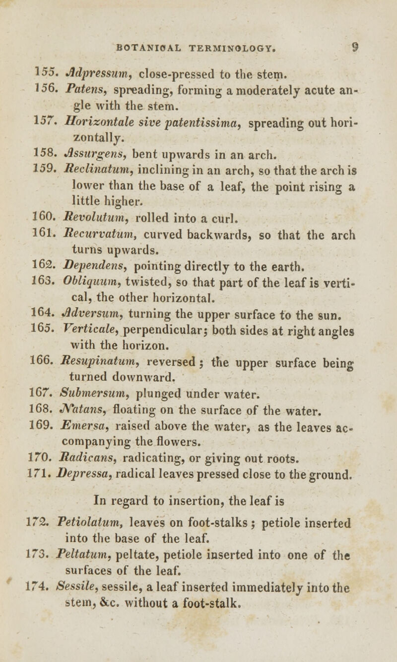 155. Jldpressum, close-pressed to the stem. 156. Patens, spreading, forming a moderately acute an- gle with the stem. 157. Horizontale sive patentissima, spreading out hori- zontally. 158. Jlssurgens, bent upwards in an arch. 159. Reclinatum, inclining in an arch, so that the arch is lower than the base of a leaf, the point rising a little higher. 160. Revolution, rolled into a curl. 161. Recurvation, curved backwards, so that the arch turns upwards. 162. Dependens, pointing directly to the earth. 163. Obliquum, twisted, so that part of the leaf is verti- cal, the other horizontal. 164. Adversum, turning the upper surface to the sun. 165. Verticale, perpendicular? both sides at right angles with the horizon. 166. Resupinatum, reversed; the upper surface being turned downward. 167. Submersum, plunged under water. 168. Nutans, floating on the surface of the water. 169. Emersa, raised above the water, as the leaves ac- companying the flowers. 170. Radicans, radicating, or giving out roots. 171. Depressa, radical leaves pressed close to the ground. In regard to insertion, the leaf is 172. Petiolatum, leaves on foot-stalks ; petiole inserted into the base of the leaf. 173. Peltatum, peltate, petiole inserted into one of the surfaces of the leaf. 174. Sessile, sessile, a leaf inserted immediately into the stein, &c. without a foot-stalk.