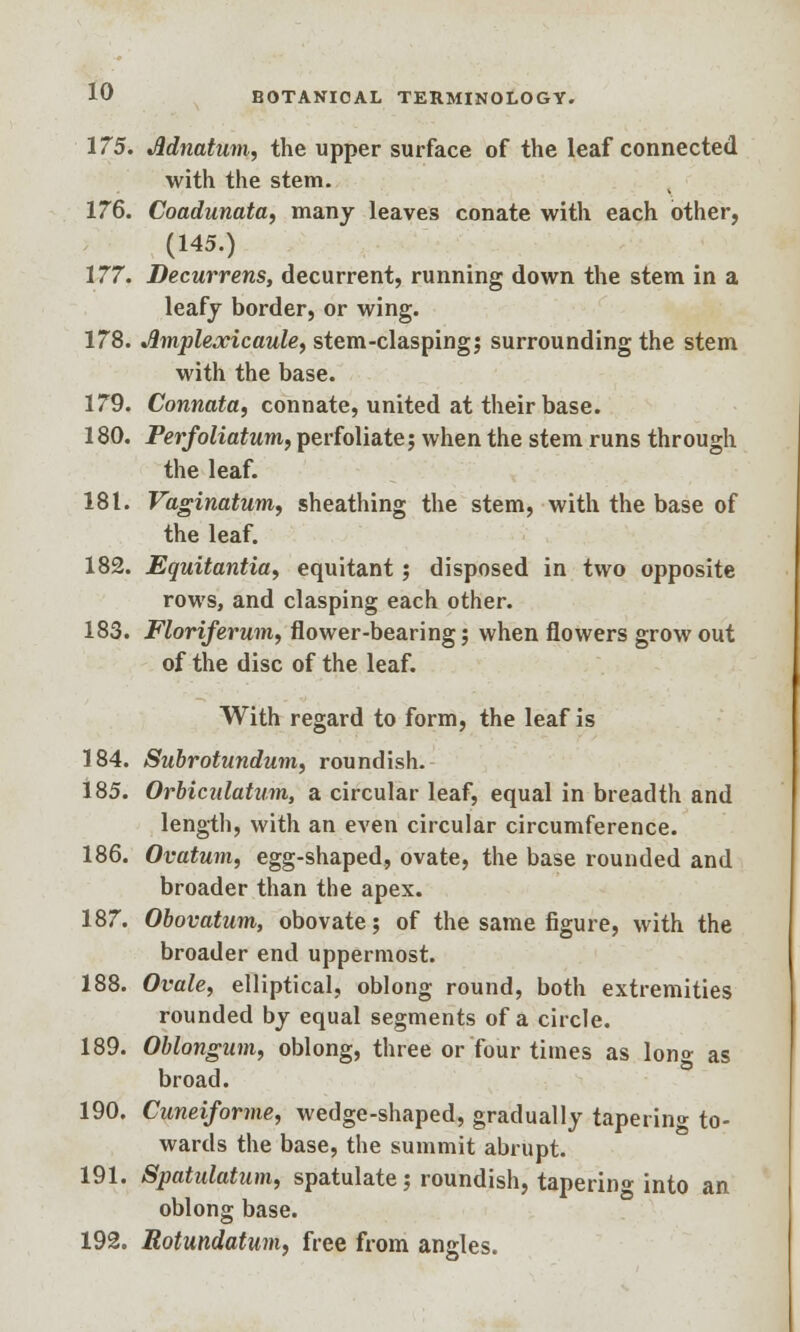 175. Jldnatum, the upper surface of the leaf connected with the stem. 176. Coadunata, many leaves conate with each other, (145.) 177. Decurrens, decurrent, running down the stem in a leafy border, or wing. 178. Jimplexicaule, stem-clasping; surrounding the stem with the base. 179. Connata, connate, united at their base. 180. Perfoliatum, perfoliate; when the stem runs through the leaf. 181. Vaginatum, sheathing the stem, with the base of the leaf. 182. Equitantia, equitant; disposed in two opposite rows, and clasping each other. 183. Floriferum, flower-bearing; when flowers grow out of the disc of the leaf. With regard to form, the leaf is 184. Subrotundum, roundish. 185. Orbiadatmn, a circular leaf, equal in breadth and length, with an even circular circumference. 186. Ovatum, egg-shaped, ovate, the base rounded and broader than the apex. 187. Obovatum, obovate; of the same figure, with the broader end uppermost. 188. Ovale, elliptical, oblong round, both extremities rounded by equal segments of a circle. 189. Oblongum, oblong, three or four times as Ion* as broad. 190. Cuneiforme, wedge-shaped, gradually taperin* to- wards the base, the summit abrupt. 191. Spatulatum, spatulate; roundish, taperin°- into an oblong base. 192. Rotundatum, free from angles.