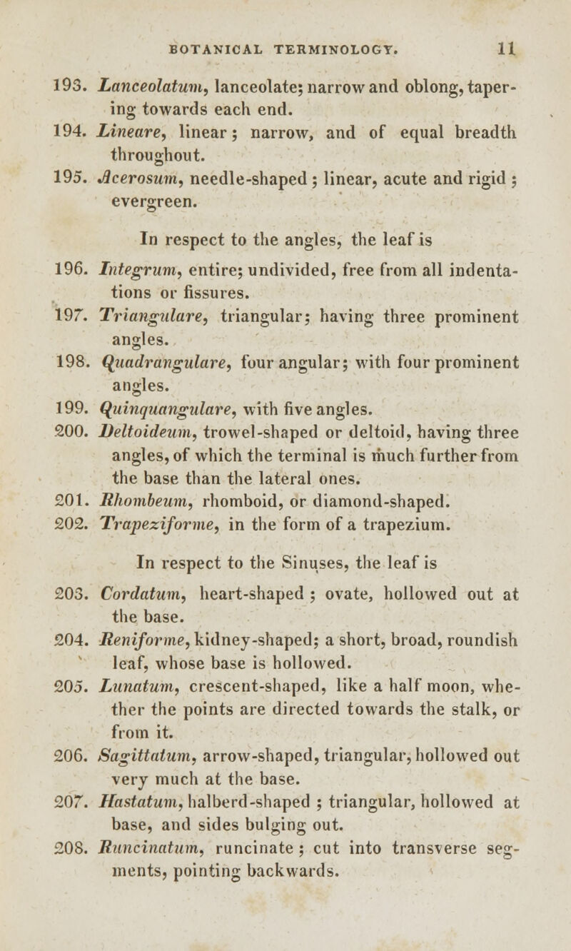 193. Lanceolatum, lanceolate; narrow and oblong, taper- ing towards each end. 194. Lineare, linear; narrow, and of equal breadth throughout. 195. Jlcerosum, needle-shaped; linear, acute and rigid ; evergreen. In respect to the angles, the leaf is 196. Integrum, entire; undivided, free from all indenta- tions or fissures. 197. Triangulares triangular; having three prominent angles. 198. Quadrangulare, four angular; with four prominent angles. 199. Quinquangulare, with five angles. 200. Deltoideum, trowel-shaped or deltoid, having three angles, of which the terminal is much further from the base than the lateral ones. £01. Rhombeum, rhomboid, or diamond-shaped. 202. Trapeziforme, in the form of a trapezium. In respect to the Sinuses, the leaf is 203. Cordatum, heart-shaped ; ovate, hollowed out at the base. 204. Reniforine, kidney-shaped; a short, broad, roundish leaf, whose base is hollowed. 205. Lunatum, crescent-shaped, like a half moon, whe- ther the points are directed towards the stalk, or from it. 206. Sagittatum, arrow-shaped, triangular, hollowed out very much at the base. 207. Hastatum, halberd -shaped ; triangular, hollowed at base, and sides bulging out. 208. Runcinatum, runcinate ; cut into transverse seg- ments, pointing backwards.