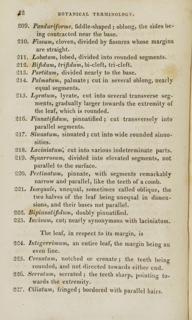 209. Pandariforme, fiddle-shaped; oblong, the sides be- ing contracted near the base. 210. Fissum, cloven, divided by fissures whose margins are straight. 211. Lobatum, lobed, divided into rounded segments. 212. Bifidum, trifidum, bi-cleft, tri-cleft. 213. Partitum, divided nearly to the base. 214. Palmatum, palmate; cut in several oblong, nearly equal segments. 215. Lyratum, lyrate, cut into several transverse seg- ments, gradually larger towards tlie extremity of the leaf, which is rounded. 216. Pinnatifidum, pinnatified; cut transversely into parallel segments. 217. Sinuatum, sinuated j cut into wide rounded sinuo- sities. 218. Laciniatum'y cut into various indeterminate parts. 219. Squarrosum, divided into elevated segments, not parallel to the surface. 220. Pectinatum, pinnate, with segments remarkably narrow and parallel, like the teeth of a comb. 221. Incequale, unequal, sometimes called oblique, the two halves of the leaf being unequal in dimen- sions, and their bases not parallel. 222. Bipinnalifidum, doubly pinnatified. 223. Incisum, cut; nearly synonymous with laciniatum. The leaf, in respect to its margin, is 224. Integerrimian, an entire leaf, the margin bein°- an even line. 225. Crenatum, notched or crenate ; the teeth beino- rounded, and not directed towards either end. 226. Serratum, serrated ; the teeth sharp, pointin»- to- wards the extremity. 227. Oiliatam, fringed j bordered with parallel hairs.