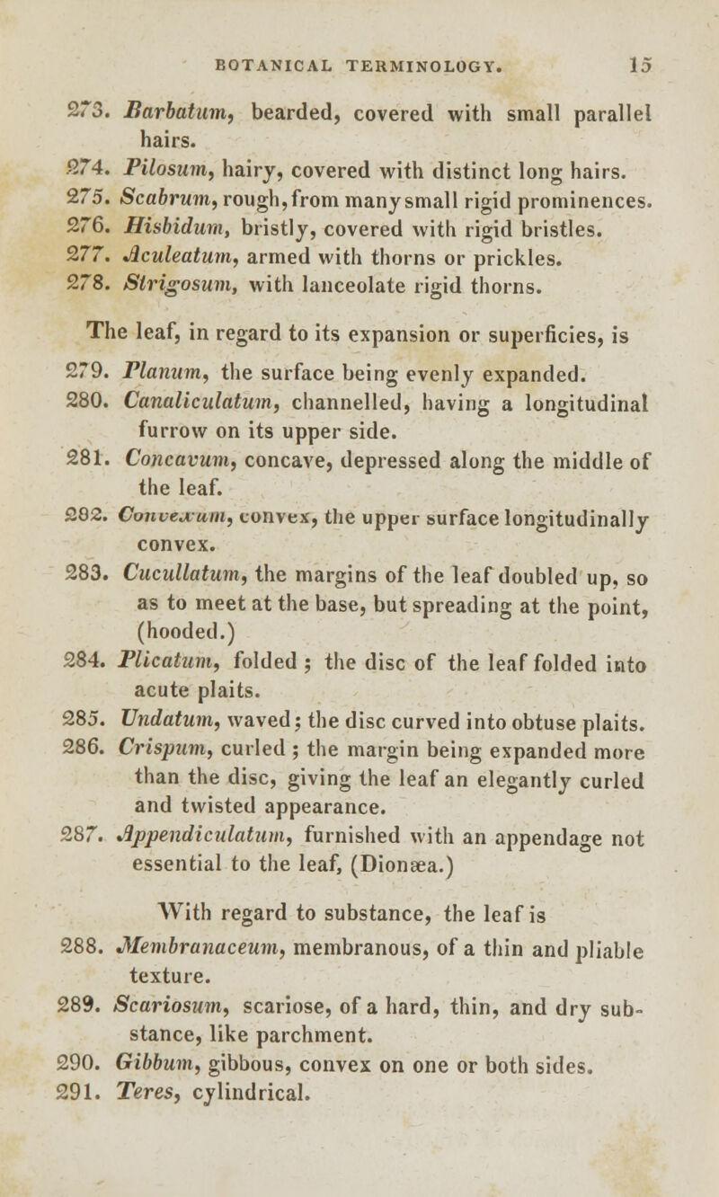 273. Barbatum, bearded, covered with small parallel hairs. 274. Pilosum, hairy, covered with distinct long hairs. 275. Scabrum, rough, from many small rigid prominences. 276. Hisbidum, bristly, covered with rigid bristles. 277. Aculeatum, armed with thorns or prickles. 278. Strigosum, with lanceolate rigid thorns. The leaf, in regard to its expansion or superficies, is 279. Planum, the surface being evenly expanded. 280. Canaliculatum, channelled, having a longitudinal furrow on its upper side. 281. Concavum, concave, depressed along the middle of the leaf. 282. Conueu-um, convex, the upper surface longitudinally convex. 283. Cucullatum, the margins of the leaf doubled up, so as to meet at the base, but spreading at the point, (hooded.) 284. Plicatum, folded ; the disc of the leaf folded into acute plaits. 285. Undatum, waved; the disc curved into obtuse plaits. 286. Crispum, curled ; the margin being expanded more than the disc, giving the leaf an elegantly curled and twisted appearance. 287. dppendicnlatum, furnished with an appendage not essential to the leaf, (Dionaea.) With regard to substance, the leaf is 288. Membranaceum, membranous, of a thin and pliable texture. 289. Scariosum, scariose, of a hard, thin, and dry sub- stance, like parchment. 290. Gibbuin, gibbous, convex on one or both sides. 291. Teres, cylindrical.