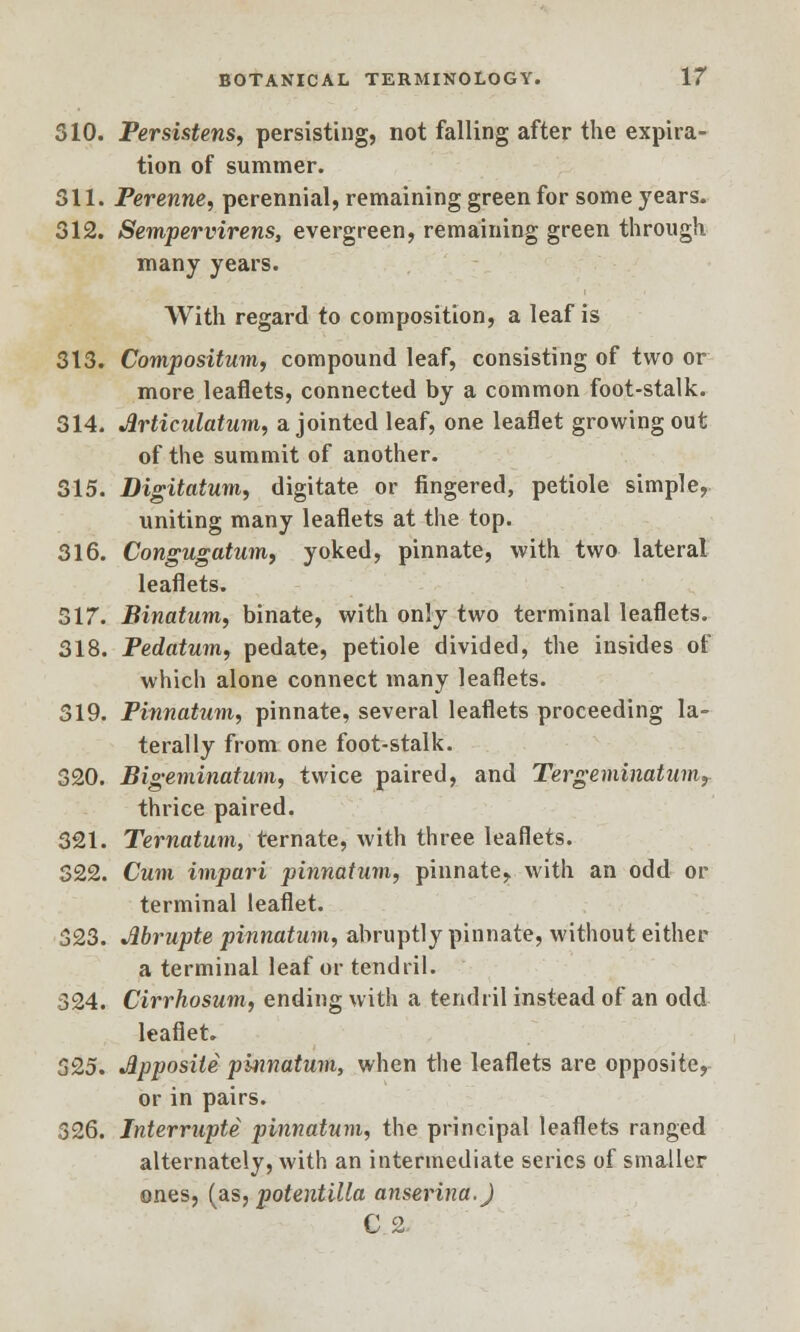 310. Persistens, persisting, not falling after the expira- tion of summer. 311. Perenne, perennial, remaining green for some years. 312. Sempervirens, evergreen, remaining green through many years. With regard to composition, a leaf is 313. Compositum, compound leaf, consisting of two or more leaflets, connected by a common foot-stalk. 314. Articulation, a jointed leaf, one leaflet growing out of the summit of another. 315. Digitatum, digitate or fingered, petiole simple, uniting many leaflets at the top. 316. Congugatum, yoked, pinnate, with two lateral leaflets. 317. Binatum, binate, with only two terminal leaflets. 318. Pedatum, pedate, petiole divided, the insides of which alone connect many leaflets. 319. Pinnatum, pinnate, several leaflets proceeding la- terally from one foot-stalk. 320. Bigeminatum, twice paired, and Tergeminatumt thrice paired. 321. Ternatum, ternate, with three leaflets. 322. Cum imparl pinnatum, pinnate, with an odd or terminal leaflet. 323. Jibrupte pinnatum, abruptly pinnate, without either a terminal leaf or tendril. 324. Cirrhosum, ending with a tendril instead of an odd leaflet. 525. Apposite pinnatum, when the leaflets are opposite, or in pairs. 326. Interrupts pinnatum, the principal leaflets ranged alternately, with an intermediate series of smaller ones, (as, potentilla anserina.) C 2