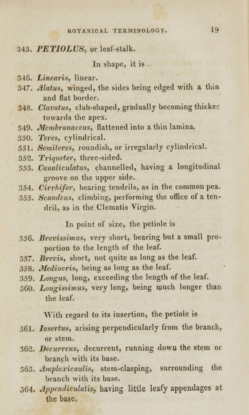 345. PETIOLUS, or leaf-stalk. In shape, it is 346. Linearis, linear. 347. Jllatus, winged, the sides being edged with a thin and flat border. 348. Clavatus, club-shaped, gradually becoming thicker towards the apex. 349. Membranaceus, flattened into a thin lamina. 350. Teres, cylindrical. 351. Semiteres, roundish, or irregularly cylindrical. 352. Triqueter, three-sided. 353. Canaliculatus, channelled, having a longitudinal groove on the upper side. 354. Cirrhifer, bearing tendrils, as in the common pea. 355. Scandens, climbing, performing the office of a ten- dril, as in the Clematis Virgin. In point of size, the petiole is 556. Brevissimus, very short, bearing but a small pro- portion to the length of the leaf. 357. Brevis, short, not quite as long as the leaf. 358. Mediocris, being as long as the leaf. 359. Longus, long, exceeding the length of the leaf. 360. Longissimus, very long, being much longer than the leaf. With regard to its insertion, the petiole is 361. Insertus, arising perpendicularly from the branch, or stem. 362. Decurrens, decurrent, running down the stem or branch with its base. 363. Amplexicaulis, stem-clasping, surrounding the branch with its base. 364. Jlppendiculatis, having little leafy appendages at the base.