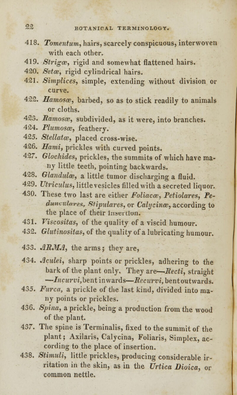 418. Tomentum, hairs, scarcely conspicuous, interwoven with each other. 419. Strigce, rigid and somewhat flattened hairs. 420. Setce, rigid cylindrical hairs. 421. Simplices, simple, extending without division or curve. 422. Hamosce, barbed, so as to stick readily to animals or cloths. 423. Bamosce, subdivided, as it were, into branches. 424. Plumosce, feathery. 425. Stellatce, placed cross-wise. 426. Hami, prickles with curved points. 427. Glochides, prickles, the summits of which have ma- ny little teeth, pointing backwards. 428. Glandules, a little tumor discharging a fluid. 429. Utriculus, little vesicles filled with a secreted liquor. 430. These two last are either Foliacce, Petiolares, Pe- dunvulares, Stipulares, or Calyzince, according to the place of their Insertion. 431. Viscositas, of the quality of a viscid humour. 432. Glutinosilas, of the quality of a lubricating humour. 433. ARMJ1, the arms; they are, 434. Jlculei, sharp points or prickles, adhering to the bark of the plant only. They are—Recti, straight —Incurvi,bent inwards—Recurvi, bentoutwards. 435. Furca, a prickle of the last kind, divided into ma- ny points or prickles. 436. Spina, a prickle, being a production from the wood of the plant. 437. The spine is Terminalis, fixed to the summit of the plant; Axilaris, Calycina, Foliaris, Simplex, ac- cording to the place of insertion. 438. Stimuli, little prickles, producing considerable ir- ritation in the skin, as in the Urtica Dioica, or common nettle.